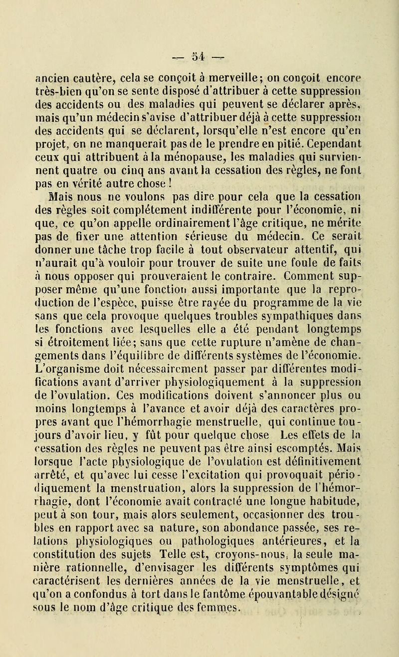 ancien cautère, cela se conçoit à merveille; on conçoit encore très-bien qu'on se sente disposé d'attribuer à cette suppression des accidents ou des maladies qui peuvent se déclarer après, mais qu'un médecin s'avise d'attribuer déjà à cette suppression des accidents qui se déclarent, lorsqu'elle n'est encore qu'en projet, on ne manquerait pas de le prendre en pitié. Cependant ceux qui attribuent à la ménopause, les maladies qui survien- nent quatre ou cinq ans avant la cessation des règles, ne font pas en vérité autre chose ! Mais nous ne voulons pas dire pour cela que la cessation des règles soit complètement indifférente pour l'économie, ni que, ce qu'on appelle ordinairement l'âge critique, ne mérite pas de fixer une attention sérieuse du médecin. Ce serait donner une tâche trop facile à tout observateur attentif, qui n'aurait qu'à vouloir pour trouver de suite une foule de faits à nous opposer qui prouveraient le contraire. Comment sup- poser même qu'une fonction aussi importante que la repro- duction de l'espèce, puisse être rayée du programme de la vie sans que cela provoque quelques troubles sympathiques dans les fonctions avec lesquelles elle a été pendant longtemps si étroitement liée; sans que cette rupture n'amène de chan- gements dans l'équilibre de différents systèmes de l'économie. L'organisme doit nécessairement passer par différentes modi- fications avant d'arriver physiologiquement à la suppression de l'ovulation. Ces modifications doivent s'annoncer plus ou moins longtemps à l'avance et avoir déjà des caractères pro- pres avant que l'hémorrhagie menstruelle, qui continue tou- jours d'avoir lieu, y fût pour quelque chose Les effets de la cessation des règles ne peuvent pas être ainsi escomptés. Mais lorsque l'acte physiologique de l'ovulation est définitivement arrêté, et qu'avec lui cesse l'excitation qui provoquait pério- diquement la menstruation, alors la suppression de l'hémor- rhagie, dont l'économie avait contracté une longue habitude, peut à son tour, mais alors seulement, occasionner des trou- bles en rapport avec sa nature, son abondance passée, ses re- lations physiologiques ou pathologiques antérieures, et la constitution des sujets Telle est, croyons-nous, la seule ma- nière rationnelle, d'envisager les différents symptômes qui caractérisent les dernières années de la vie menstruelle, et qu'on a confondus à tort dans le fantôme épouvantable désigné sous le nom d'âge critique des femmes.