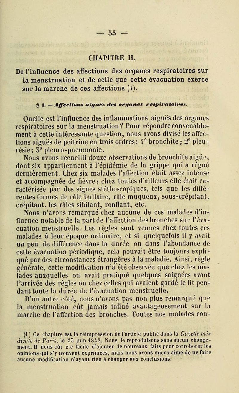 CHAPITRE II. De l'influence des affections des organes respiratoires sur la menstruation et de celle que cette évacuation exerce sur la marche de ces affections (l). § %. — Affections aiguës ttes organes respiratoires. Quelle est l'influence des inflammations aiguës des organes respiratoires sur la menstruation? Pour répondre convenable- ment à cette intéressante question, nous avons divisé les affec- tions aiguës de poitrine en trois ordres: 1° bronchite ; 2° pleu- résie; 5° pleuro-pneumonie. Nous avons recueilli douze observations de bronchite aigur, dont six appartiennent à l'épidémie de la grippe qui a régné dernièrement. Chez six malades l'affection était assez intense et accompagnée de fièvre; chez toutes d'ailleurs elle était ca- ractérisée par des signes stéthoscopiques, tels que les diffé- rentes formes de râle bullaire, râle muqueux, sous-crépitant, crépitant, les râles sibilant, ronflant, etc. Nous n'avons remarqué chez aucune de ces malades d'in- fluence notable de la part de l'affection des bronches sur l'éva- cuation menstruelle. Les règles sont venues chez toutes ces malades à leur époque ordinaire, et si quelquefois il y avait un peu de différence dans la durée ou dans l'abondance de cette évacuation périodique, cela pouvait être toujours expli- qué par des circonstances étrangères à la maladie. Ainsi, règle générale, cette modification n'a été observée que chez les ma- lades auxquelles on avait pratiqué quelques saignées avant l'arrivée des règles ou chez celles qui avaient gardé le lit pen- dant toute la durée de l'évacuation menstruelle. D'un antre côté, nous n'avons pas non plus remarqué que la menstruation eût jamais influé avantageusement sur la marche de l'affection des bronches. Toutes nos malades con- (1 ) Ce chapitre est la réimpression de l'article publié dans la Gazette mé- dicale de Paris, le 25 juin 1842. Nous le reproduisons sans aucun change- ment. Il nous eût été facile d'ajouter de nouveaux faits pour corroborer les opinions qui s'y trouvent exprimées, mais nous avons mieux aimé de ne faire aucune modification n'ayant rien à changer aux conclusions.