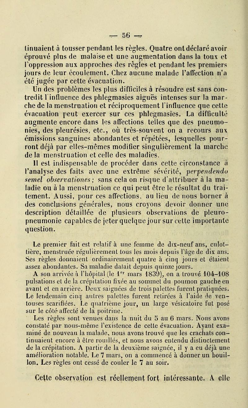 tinuaient a tousser pendant les règles. Quatre ont déclaré avoir éprouvé plus de malaise et une augmentation dans la toux et l'oppression aux approches des règles et pendant les premiers jours de leur écoulement. Chez aucune malade l'affection n'a été jugée par cette évacuation. Un des problèmes les plus difficiles à résoudre est sans con- tredit 1 influence des phlegmasies aiguës intenses sur la mar- che de la menstruation et réciproquement l'influence que cette évacuation peut exercer sur ces phlegmasies. La difficulté augmente encore dans les affections telles que des pneumo- nies, des pleurésies, etc., où très-souvent on a recours aux émissions sanguines abondantes et répétées, lesquelles pour- ront déjà par elles-mêmes modifier singulièrement la marche de la menstruation et celle des maladies. Il est indispensable de procéder dans cette circonstance à l'analyse des faits avec une extrême sévérité, pevpendendo semel observationes ; sans cela on risque d'attribuer a la ma- ladie ou à la menstruation ce qui peut être le résultat du trai- tement. Aussi, pour ces affections, au lieu de nous borner à des conclusions générales, nous croyons devoir donner une description détaillée de plusieurs observations de pleuro- pneumonie capables de jeter quelque jour sur cette importante question. Le premier fait est relatif à une femme de dix-neuf ans, cnlot- tière, menstruée régulièrement tous les mois depuis l'âge de dix ans. Ses règles donnaient ordinairement quatre à cinq jours et étaient assez abondantes. Sa maladie dalait depuis quinze jours. A son arrivée à l'hôpital (le 1er mars 1839), on a trouvé 104-108 pulsations et de la crépitation fixée au sommet du poumon gauche en avant et en arrière. Deux saignées de trois palettes furent pratiquées. Le lendemain cinq autres palettes furent retirées à Faide de ven- touses scarifiées. Le quatrième jour, un large vésicatoire fut posé sur le côté-affecté de là poitrine. Les règles sont venues dans la nuit du 5 au 6 mars. Nous avons constaté par nous-même l'existence de cette évacuation. Ayant exa- miné de nouveau la malade, nous avons trouvé que les crachats con- tinuaient encore à être rouilles, et nous avons entendu distinctement de la crépitation. A partir de la deuxième saignée, il y a eu déjà une amélioration notable. Le 7 mars, on a commencé à donner un bouil- lon. Les règles ont cessé de couler le 7 au soir. Ce(te observation est réellement fort intéressante. A elle
