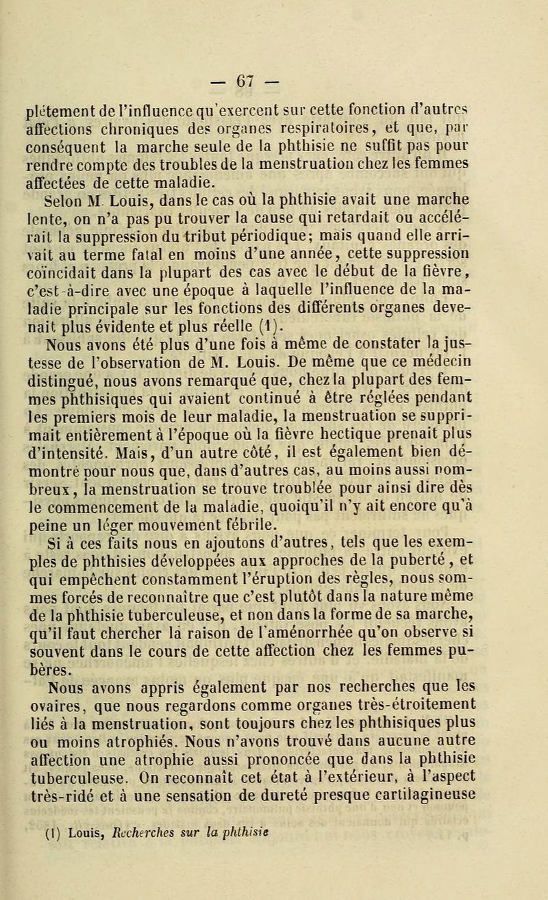 plétement de l'influence qu'exercent sur cette fonction d'autres affections chroniques des organes respiratoires, et que, par conséquent la marche seule de la phthisie ne suffit pas pour rendre compte des troubles de la menstruation chez les femmes affectées de cette maladie. Selon M Louis, dans le cas où la phthisie avait une marche lente, on n'a pas pu trouver la cause qui retardait ou accélé- rait la suppression du tribut périodique; mais quand elle arri- vait au terme falal en moins d'une année, cette suppression coïncidait dans la plupart des cas avec le début de la fièvre, c'est-à-dire avec une époque à laquelle l'influence de la ma- ladie principale sur les fonctions des différents organes deve- nait plus évidente et plus réelle (1). Nous avons été plus d'une fois à même de constater la jus- tesse de l'observation de M. Louis. De même que ce médecin distingué, nous avons remarqué que, chez la plupart des fem- mes phthisiques qui avaient continué à être réglées pendant les premiers mois de leur maladie, la menstruation se suppri- mait entièrement à l'époque où la fièvre hectique prenait plus d'intensité. Mais, d'un autre côté, il est également bien dé- montré pour nous que, dans d'autres cas, au moins aussi nom- breux, la menstruation se trouve troublée pour ainsi dire dès le commencement de la maladie, quoiqu'il n'y ait encore qu'à peine un léger mouvement fébrile. Si à ces faits nous en ajoutons d'autres, tels que les exem- ples de phthisies développées aux approches de la puberté , et qui empêchent constamment l'éruption des règles, nous som- mes forcés de reconnaître que c'est plutôt dans la nature même de la phthisie tuberculeuse, et non dans la forme de sa marche, qu'il faut chercher la raison de l'aménorrhée qu'on observe si souvent dans le cours de cette affection chez les femmes pu- bères. Nous avons appris également par nos recherches que les ovaires, que nous regardons comme organes très-étroitement liés à la menstruation, sont toujours chez les phthisiques plus ou moins atrophiés. Nous n'avons trouvé dans aucune autre affection une atrophie aussi prononcée que dans la phthisie tuberculeuse. On reconnaît cet état à l'extérieur, à l'aspect très-ridé et à une sensation de dureté presque cartilagineuse (I) Louis, Recherches sur la phthisie