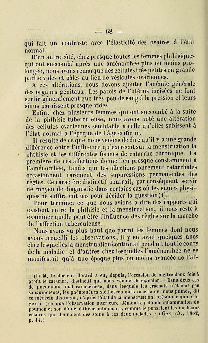 qui fait un contraste avec l'élasticité des ovaires à l'état normal. D'un autre côté, chez presque toutes les femmes phthisiques qui ont succombé après une aménorrhée plus ou moins pro- longée, nous avons remarqué des cellules très-petites en grande partie vides et pèles au lieu de vésicules ovariennes. A ces altérations, nous devons ajouter l'anémie générale des organes génitaux. Les parois de l'utérus incisées ne font sortir généralement que très-peu de sang à la pression et leurs sinus paraissent presque vides Enfin, chez plusieurs femmes qui ont succombé à la suite de la phthisie tuberculeuse, nous avons noté une altération des cellules ovariennes semblable à celle qu'elles subissent à l'état normal à l'époque de l'âge critique. Il résulte de ce que nous venons de dire qu'il y a une grande différence entre l'influence qu'exercent sur la menstruation la phthisie et les différentes formes de catarrhe chronique. La première de ces affections donne lieu presque constamment à l'aménorrhée, tandis que les affeclions purement catarrhales occasionnent rarement des suppressions permanentes des règles. Ce caractère distinctif pourrait, par conséquent, servir de moyen de diagnostic dans certains cas où les signes physi- ques ne suffiraient pas pour décider la question (1). Pour terminer ce que nous avions à dire des rapports qui existent entre la phthisie et la menstruation, il nous reste à examiner quelle peut être l'influence des règles sur la marche de l'affection tuberculeuse. Nous avons vu plus haut que parmi les femmes dont nous avons recueilli les observations, il y en avait quelques-unes chez lesquelles la menstruation continuaitpendant tout le cours de la maladie, et d'autres chez lesquelles l'aménorrhée ne se manifestait qu'à une époque plus ou moins avancée de l'af- (1) M. le docteur Hérard a eu, depuis, l'occasion de mettre deux fois à profit le caractère distinctif que nous venons de signaler. « Dans deux cas de pneumonie mal caractérisée, dans lesquels les crachats n'étaient pas sanguinolents, les phénomènes slélhoscopiques incertains, nous pûmes, dit ce médecin distingué, d'après l'état de la menstruation, présumer qu'il s'a- gissait (ce que l'observation ultérieure démontra) d'une inflammation du poumon et non d'une phthisie pulmonaire, comme le pensaient les médecins éclairés qui donnaient des soins à ces deux malades. » (Ouv. cit., '1852, P.'14-)