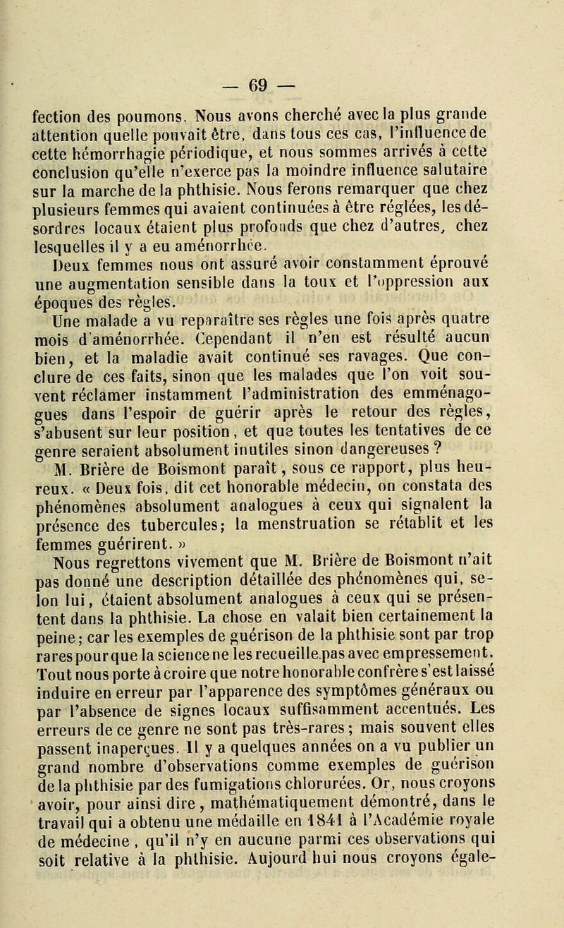 fection des poumons. Nous avons cherché avec la plus grande attention quelle pouvait être, dans tous ces cas, l'influence de cette hémorrhagie périodique, et nous sommes arrivés à cette conclusion qu'elle n'exerce pas la moindre influence salutaire sur la marche de la phthisie. Nous ferons remarquer que chez plusieurs femmes qui avaient continuées à être réglées, les dé- sordres locaux étaient plus profonds que chez d'autres, chez lesquelles il y a eu aménorrhée. Deux femmes nous ont assuré avoir constamment éprouvé une augmentation sensible dans la toux et l'oppression aux époques des règles. Une malade a vu reparaître ses règles une fois après quatre mois d'aménorrhée. Cependant il n'en est résulté aucun bien, et la maladie avait continué ses ravages. Que con- clure de ces faits, sinon que les malades que l'on voit sou- vent réclamer instamment l'administration des emménago- gues dans l'espoir de guérir après le retour des règles, s'abusent sur leur position, et que toutes les tentatives de ce genre seraient absolument inutiles sinon dangereuses ? M. Brière de Boismont paraît, sous ce rapport, plus heu- reux. « Deux fois, dit cet honorable médecin, on constata des phénomènes absolument analogues à ceux qui signalent la présence des tubercules; la menstruation se rétablit et les femmes guérirent. » Nous regrettons vivement que M. Brière de Boismont n'ait pas donné une description détaillée des phénomènes qui, se- lon lui, étaient absolument analogues à ceux qui se présen- tent dans la phthisie. La chose en valait bien certainement la peine ; car les exemples de guérison de la phthisie sont par trop rarespourque la sciencene les recueilleras avec empressement. Tout nous porte à croire que notre honorable confrère s'est laissé induire en erreur par l'apparence des symptômes généraux ou par l'absence de signes locaux suffisamment accentués. Les erreurs de ce genre ne sont pas très-rares ; mais souvent elles passent inaperçues. Il y a quelques années on a vu publier un grand nombre d'observations comme exemples de guérison qui de médecine , qu'il n'y en aucune parmi ces observations qui soit relative à la phthisie. Aujourd nui nous croyons égale-