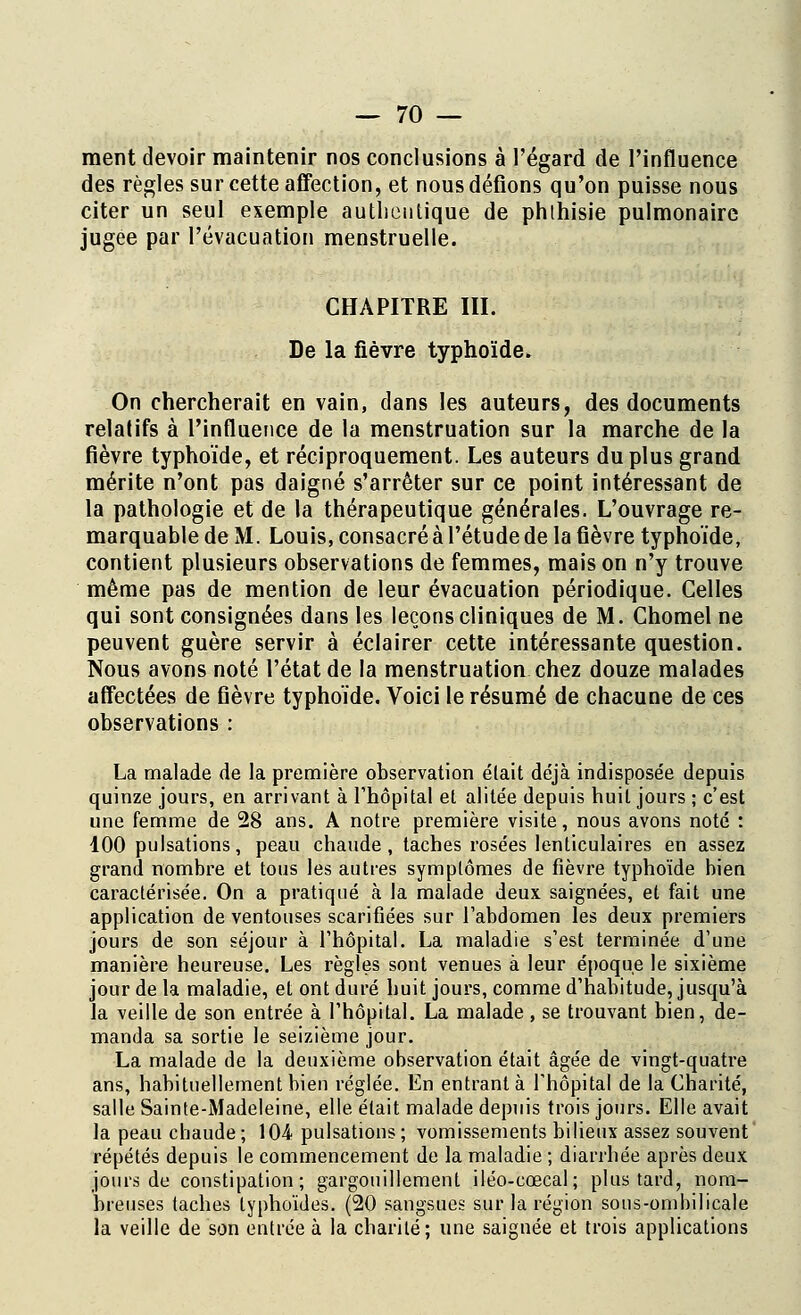 ment devoir maintenir nos conclusions à l'égard de l'influence des règles sur cette affection, et nous défions qu'on puisse nous citer un seul exemple authentique de phthisie pulmonaire jugée par l'évacuation menstruelle. CHAPITRE III. De la fièvre typhoïde» On chercherait en vain, dans les auteurs, des documents relalifs à l'influence de la menstruation sur la marche de la fièvre typhoïde, et réciproquement. Les auteurs du plus grand mérite n'ont pas daigné s'arrêter sur ce point intéressant de la pathologie et de la thérapeutique générales. L'ouvrage re- marquable de M. Louis, consacré à l'étude de la fièvre typhoïde, contient plusieurs observations de femmes, mais on n'y trouve même pas de mention de leur évacuation périodique. Celles qui sont consignées dans les leçons cliniques de M. Chomel ne peuvent guère servir à éclairer cette intéressante question. Nous avons noté l'état de la menstruation chez douze malades affectées de fièvre typhoïde. Voici le résumé de chacune de ces observations : La malade de la première observation était déjà indisposée depuis quinze jours, en arrivant à l'hôpital et alitée depuis huit jours ; c'est une femme de 28 ans. A notre première visite, nous avons noté : 100 pulsations, peau chaude , taches rosées lenticulaires en assez grand nombre et tous les autres symptômes de fièvre typhoïde bieu caractérisée. On a pratiqué à la malade deux saignées, et fait une application de ventouses scarifiées sur l'abdomen les deux premiers jours de son séjour à l'hôpital. La maladie s'est terminée d'une manière heureuse. Les règles sont venues à leur époque le sixième jour de la maladie, et ont duré huit jours, comme d'habitude, jusqu'à la veille de son entrée à l'hôpital. La malade, se trouvant bien, de- manda sa sortie le seizième jour. La malade de la deuxième observation était âgée de vingt-quatre ans, habituellement bien réglée. En entrant à l'hôpital de la Charité, salle Sainte-Madeleine, elle élait malade depuis trois jours. Elle avait la peau chaude; 104 pulsations; vomissements bilieux assez souvent répétés depuis le commencement de la maladie ; diarrhée après deux jours de constipation; gargouillement iléo-cœcal; plus tard, nom- breuses taches typhoïdes. (20 sangsues sur la région sous-ombilicale la veille de son entrée à la charité; une saignée et trois applications