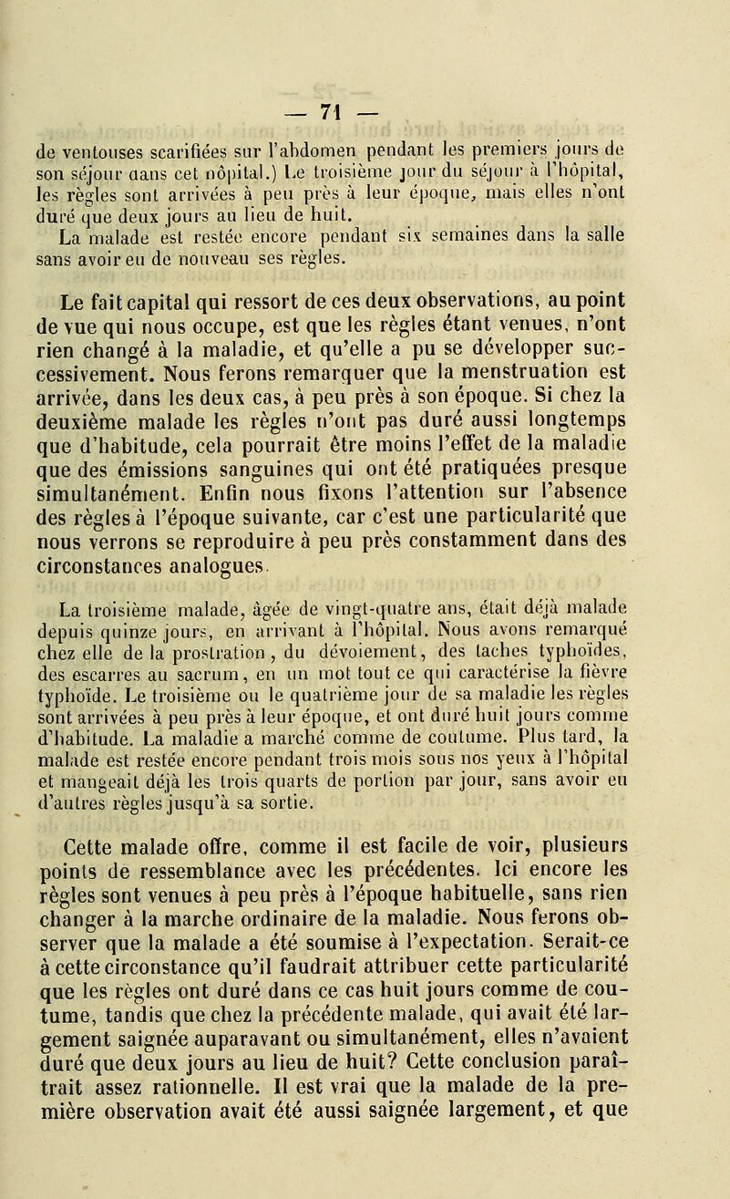 de ventouses scarifiées sur l'abdomen pendant les premiers jours de son séjour aans cet nôpital.) Le troisième jour du séjour à l'hôpital, les règles sont arrivées à peu près à leur époque, mais elles n'ont duré que deux jours au lieu de huit. La malade est restée encore pendant six semaines dans la salle sans avoir eu de nouveau ses règles. Le fait capital qui ressort de ces deux observations, au point de vue qui nous occupe, est que les règles étant venues, n'ont rien changé à la maladie, et qu'elle a pu se développer suc- cessivement. Nous ferons remarquer que la menstruation est arrivée, dans les deux cas, à peu près à son époque. Si chez la deuxième malade les règles n'ont pas duré aussi longtemps que d'habitude, cela pourrait être moins l'effet de la maladie que des émissions sanguines qui ont été pratiquées presque simultanément. Enfin nous fixons l'attention sur l'absence des règles à l'époque suivante, car c'est une particularité que nous verrons se reproduire à peu près constamment dans des circonstances analogues. La troisième malade, âgée de vingt-quatre ans, était déjà malade depuis quinze jours, en arrivant à l'hôpital. Nous avons remarqué chez elle de la prostration , du dévoiement, des taches typhoïdes, des escarres au sacrum, en un mot tout ce qui caractérise la fièvre typhoïde. Le troisième ou le quatrième jour de sa maladie les règles sont arrivées à peu près à leur époque, et ont duré huit jours comme d'habitude. La maladie a marché comme de coutume. Plus tard, la malade est restée encore pendant trois mois sous nos yeux à l'hôpital et mangeait déjà les trois quarts de portion par jour, sans avoir eu d'autres règles jusqu'à sa sortie. Cette malade offre, comme il est facile de voir, plusieurs points de ressemblance avec les précédentes. Ici encore les règles sont venues à peu près à l'époque habituelle, sans rien changer à la marche ordinaire de la maladie. Nous ferons ob- server que la malade a été soumise à l'expectation. Serait-ce à cette circonstance qu'il faudrait attribuer cette particularité que les règles ont duré dans ce cas huit jours comme de cou- tume, tandis que chez la précédente malade, qui avait été lar- gement saignée auparavant ou simultanément, elles n'avaient duré que deux jours au lieu de huit? Cette conclusion paraî- trait assez rationnelle. Il est vrai que la malade de la pre- mière observation avait été aussi saignée largement, et que
