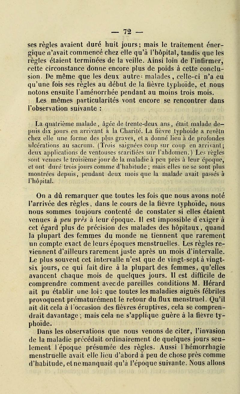 ses règles avaient duré huit jours; mais le traitement éner- gique n'avait commencé chez elle qu'à l'hôpital, tandis que les règles étaient terminées de la veille. Ainsi loin de l'infirmer, cette circonstance donne encore plus de poids à cette conclu- sion. De même que les deux autre; malades, celle-ci n'a eu qu'une fois ses règles au début de la fièvre typhoïde, et nous notons ensuite l'aménorrhée pendant au moins trois mois. Les mêmes particularités vont encore se rencontrer dans l'observation suivante : La quatrième malade, âgée de Irente-deux ans, était malade de- puis dix jours en arrivant à la Charité. La fièvre typhoïde a revêtu chez elle une forme des plus graves, et a donné lieu à de profondes ulcérations au sacrum. (Trois saignées coup sur coup en arrivant; deux applications de ventouses scarifiées sur l'abdomen.) Les règles sont venues le troisième jour de la maladie à peu près à leur époque, et ont duré trois jours comme d'habitude ; mais elles ne se sont plus montrées depuis, pendant deux mois que la malade avait passés à l'hôpital. On a dû remarquer que toutes les fois que nous avons noté l'arrivée des règles, dans le cours de la fièvre typhoïde, nous nous sommes toujours contenté de constater si elles étaient venues à peu près à leur époque. 11 est impossible d'exiger à cet égard plus de précision des malades des hôpitaux, quand la plupart des femmes du monde ne tiennent que rarement un compte exact de leurs époques menstruelles. Les règles re- viennent d'ailleurs rarement juste après un mois d'intervalle. Le plus souvent cet intervalle n'est que de vingt-sept à vingt- six jours, ce qui fait dire à la plupart des femmes, qu'elles avancent chaque mois de quelques jours. Il est difficile de comprendre comment avec de pareilles conditions M. Hérard ait pu établir une loi: que toutes les maladies aiguës fébriles provoquent prématurément le retour du flux menstruel. Qu'il ait dit cela à l'occasion des fièvres éruptives, cela se compren- drait davantage; mais cela ne s'applique guère à la fièvre ty- phoïde. Dans les observations que nous venons de citer, l'invasion de la maladie précédait ordinairement de quelques jours seu- lement l'époque présumée des règles. Aussi l'hémorrhagie menstruelle avait elle lieu d'abord à peu de chose près comme d'habitude, et ne manquait qu'à l'époque suivante. Nous allons