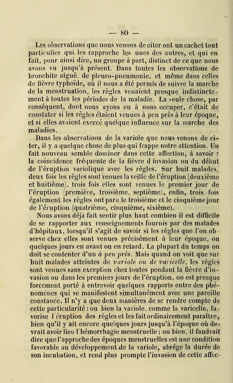 Les observations que nous venons de citer ont un cachet tout particulier qui les rapproche les unes des autres, et qui en fait, pour ainsi dire, un groupe à part, distinct de ce que nous avons vu jusqu'à présent. Dans toutes les observations de bronchite aiguë, de pleuro-pneuraonie, et même dans celles de fièvre typhoïde, où il nous a été permis de suivre la marche de la menstruation, les règles venaient presque indistincte- ment à toutes les périodes de la maladie. La seule chose, par conséquent, dont nous ayons eu à nous occuper, c'était de constater si les règles étaient venues à peu près à leur époque, et si elles avaient exercé quelque influence sur la marche des maladies. Dans les observations de la variole que nous venons de ci- ter, il y a quelque chose de plus qui frappe notre attention. Un fait nouveau semble dominer dans cette affection, à savoir : la coïncidence fréquente de la fièvre d invasion ou du début de l'éruption variolique avec les règles. Sur huit malades, deux fois les règles sont venues la veille de l'éruption (deuxième et huitième), trois fois elles sont venues le premier jour de l'éruption (première, troisième, septième), enfin, trois fois également les règles ontparu le troisième et le cinquième jour de l'éruption (quatrième, cinquième, sixième). Nous avons déjà fait sentir plus haut combien il est difficile de se rapporter aux renseignements fournis par des malades d'hôpitaux, lorsqu'il s'agit de savoir si les règles que l'on ob- serve chez elles sont venues précisément à leur époque, ou quelques jours en avant ou en retard. La plupart du temps on doit se contenter d'un à peu près. Mais quand on voit que sur huit malades atteintes de variole ou de varicelle, les règles sont venues sans exception chez toutes pendant la fièvre d'in- vasion ou dans les premiers jours de l'éruption, on est presque forcément porté à entrevoir quelques rapports entre des phé- nomènes qui se manifestent simultanément avec une pareille constance. 11 n'y a que deux manières de se rendre compte de cette particularité : ou bien la variole, comme la varicelle, fa- vorise l'éruption des règles et les fait ordinairement paraître, bien qu'il y ait encore quelques jours jusqu'à l'époque où de- vrait avoir lieu lhémorrhagie menstruelle ; ou bien, il faudrait dire que l'approchedes époques menstruelles est une condition favorable au développement de la variole, abrège la durée de son incubation, et rend plus prompte l'invasion de cette affec-