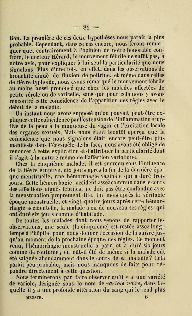 tion. La première de ees deux hypothèses nous paraît la plus probable. Cependant, dans ce cas encore, nous ferons remar- quer que, contrairement à l'opinion de notre honorable con- frère, le docteur Hérard, le mouvement fébrile ne suffit pas, à notre avis, pour expliquer à lui seul la particularité que nous signalons. Plus d'une fois, en effet, dans les observations de bronchite aiguë, de fluxion de poitrine, et même dans celles de fièvre typhoïde, nous avons remarqué le mouvement fébrile au moins aussi prononcé que chez les malades affectées de petite vérole ou de varicelle, sans que pour cela nous y ayons rencontré cette coïncidence de l'apparition des règles avec le début de la maladie. Un instant nous avons supposé qu'on pouvait peut-être ex- pliquer cettecoïncidence par l'extension de l'inflammation érup- tive de la peau à la muqueuse du vagin et l'excitation locale des organes sexuels. Mais nous étant bientôt aperçu que la coïncidence que nous signalons était encore peut-être plus manifeste dans l'érysipèle de la face, nous avons été obligé de renoncer à cette explication et d'attribuer la particularité dont il s'agit à la nature même de l'affection variolique. Chez la cinquième malade, il est survenu sous l'influence de la fièvre éruptive, dix jours après la fin de la dernière épo- que menstruelle, une hémorrhagie vaginale qui a duré trois jours. Cette hémorrhagie, accident assez commun dans le cours des affections aiguës fébriles, ne doit pas être confondue avec la menstruation proprement dite. Un mois après la véritable époque menstruelle, et vingt-quatre jours après cette hémor- rhagie accidentelle, la malade a eu de nouveau ses règles, qui ont duré six jours comme d'habitude. De toutes les malades dont nous venons de rapporter les observations, une seule (la cinquième) est restée assez long- temps à l'hôpital pour nous donner l'occasion de la suivre jus- qu'au moment de la prochaine époque des règles. Ce moment venu, l'hémorrhagie menstruelle a paru et a duré six jours comme de coutume ; en eût-il été de même si la malade eût été saignée abondamment dans le cours de sa maladie? Cela paraît peu probable, mais nous manquons de faits pour ré- pondre directement à cette question. Nous terminerons par faire observer qu'il y a une variété de variole, désignée sous le nom de variole noire, dans la- quelle il y a une profonde altération du sang qui le rend plus MENSTR. 6