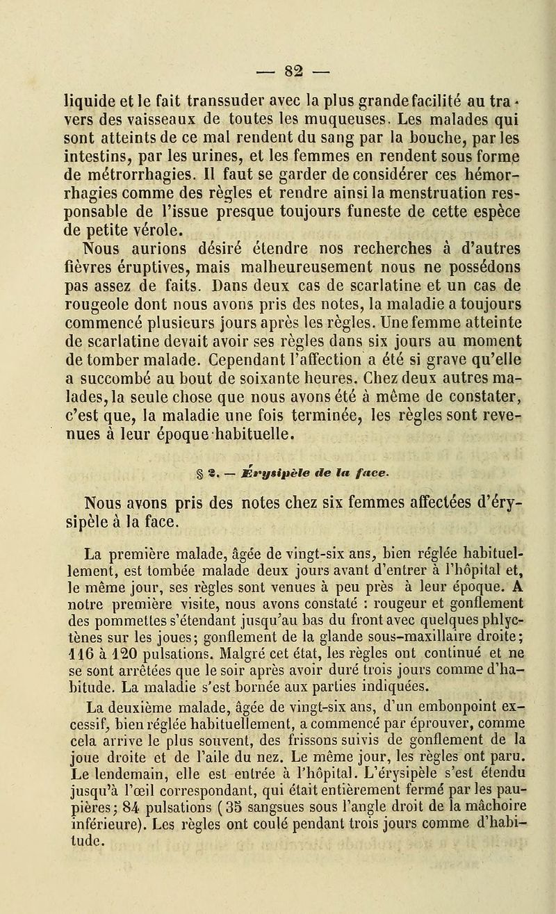 liquide et le fait transsuder avec la plus grande facilité au tra- vers des vaisseaux de toutes les muqueuses. Les malades qui sont atteints de ce mal rendent du sang par la bouche, par les intestins, par les urines, et les femmes en rendent sous forme de métrorrhagies. Il faut se garder déconsidérer ces hémor- rhagies comme des règles et rendre ainsi la menstruation res- ponsable de l'issue presque toujours funeste de cette espèce de petite vérole. Nous aurions désiré étendre nos recherches à d'autres fièvres éruptives, mais malheureusement nous ne possédons pas assez de faits. Dans deux cas de scarlatine et un cas de rougeole dont nous avons pris des notes, la maladie a toujours commencé plusieurs jours après les règles. Une femme atteinte de scarlatine devait avoir ses règles dans six jours au moment de tomber malade. Cependant l'affection a été si grave qu'elle a succombé au bout de soixante heures. Chez deux autres ma- lades, la seule chose que nous avons été à même de constater, c'est que, la maladie une fois terminée, les règles sont reve- nues à leur époque habituelle. § S. — Ee'ysipèle de la, face. Nous avons pris des notes chez six femmes affectées d'éry- sipèle à la face. La première malade, âgée de vingt-six ans, bien réglée habituel- lement, est tombée malade deux jours avant d'entrer à l'hôpital et, le même jour, ses règles sont venues à peu près à leur époque. A notre première visite, nous avons constaté : rougeur et gonflement des pommettes s'étendant jusqu'au bas du front avec quelques phlyc- tènes sur les joues; gonflement de la glande sous-maxillaire droite; 116 à 120 pulsations. Malgré cet état, les règles ont continué et ne se sont arrêtées que le soir après avoir duré trois jours comme d'ha- bitude. La maladie s'est bornée aux parties indiquées. La deuxième malade, âgée de vingt-six ans, d'un embonpoint ex- cessif, bien réglée habituellement, a commencé par éprouver, comme cela arrive le plus souvent, des frissons suivis de gonflement de la joue droite et de l'aile du nez. Le même jour, les règles ont paru. Le lendemain, elle est entrée à l'hôpital. L'érysipèle s'est étendu jusqu'à l'œil correspondant, qui était entièrement fermé parles pau- pières; 84 pulsations (35 sangsues sous l'angle droit de la mâchoire inférieure). Les règles ont coulé pendant trois jours comme d'habi- tude.
