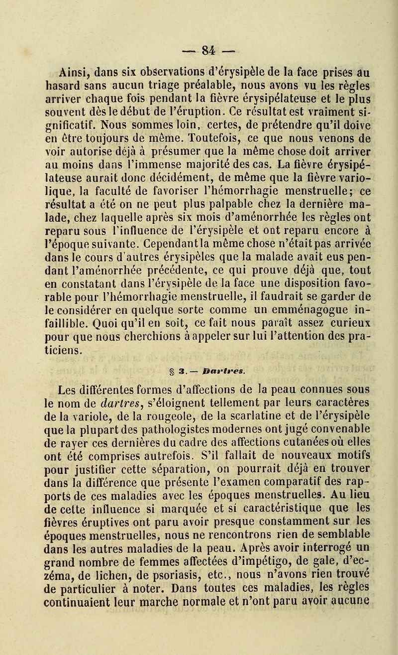 Ainsi, dans six observations d'érysipèle de la face prises au hasard sans aucun triage préalable, nous avons vu les règles arriver chaque fois pendant la fièvre érysipélateuse et le plus souvent dès le début de l'éruption. Ce résultat est vraiment si- gnificatif. Nous sommes loin, certes, de prétendre qu'il doive en être toujours de même. Toutefois, ce que nous venons de voir autorise déjà à présumer que la même chose doit arriver au moins dans l'immense majorité des cas. La fièvre érysipé- lateuse aurait donc décidément, de même que la fièvre vario- lique, la faculté de favoriser l'hémorrhagie menstruelle; ce résultat a été on ne peut plus palpable chez la dernière ma- lade, chez laquelle après six mois d'aménorrhée les règles ont reparu sous 1 influence de Pérysipèle et ont reparu encore à l'époque suivante. Cependantla même chose n'étaitpas arrivée dans le cours d'autres érysipèles que la malade avait eus pen- dant l'aménorrhée précédente, ce qui prouve déjà que, tout en constatant dans l'érysipèle de la face une disposition favo- rable pour l'hémorrhagie menstruelle, il faudrait se garder de le considérer en quelque sorte comme un emménagogue in- faillible. Quoi qu'il en soit, ce fait nous paraît assez curieux pour que nous cherchions à appeler sur lui l'attention des pra- ticiens. § 3. — Bar très. Les différentes formes d'affections de la peau connues sous le nom de dartres, s'éloignent tellement par leurs caractères de la variole, de la rougeole, de la scarlatine et de l'érysipèle que la plupart des pathologistes modernes ont jugé convenable de rayer ces dernières du cadre des affections cutanées où elles ont été comprises autrefois. S'il fallait de nouveaux motifs pour justifier cette séparation, on pourrait déjà en trouver dans la différence que présente l'examen comparatif des rap- ports de ces maladies avec les époques menstruelles. Au lieu de celte influence si marquée et si caractéristique que les fièvres éruptives ont paru avoir presque constamment sur les époques menstruelles, nous ne rencontrons rien de semblable dans les autres maladies de la peau. Après avoir interrogé un grand nombre de femmes affectées d'impétigo, de gale, d'ec- zéma, de lichen, de psoriasis, etc., nous n'avons rien trouvé de particulier à noter. Dans toutes ces maladies, les règles continuaient leur marche normale et n'ont paru avoir aucune