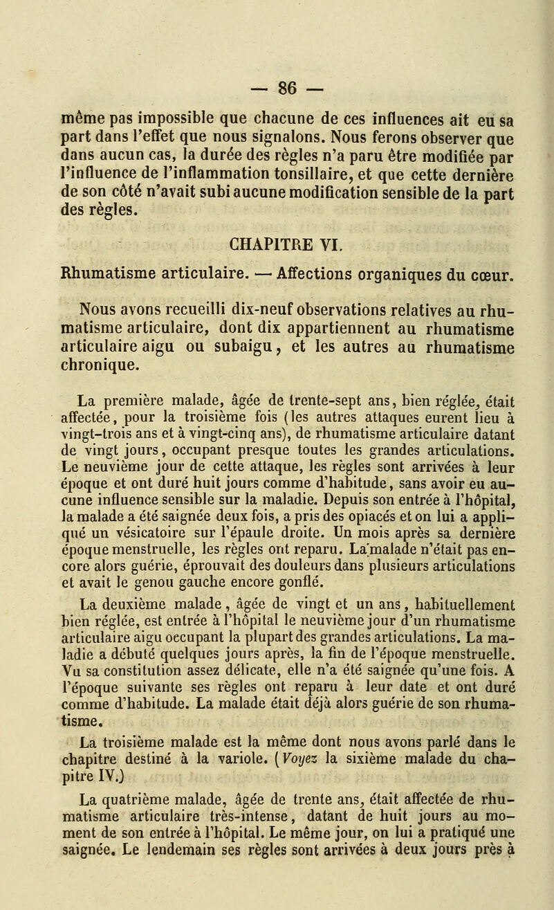 même pas impossible que chacune de ces influences ait eu sa part dans l'effet que nous signalons. Nous ferons observer que dans aucun cas, la durée des règles n'a paru être modifiée par l'influence de l'inflammation tonsillaire, et que cette dernière de son côté n'avait subi aucune modification sensible de la part des règles. CHAPITRE VI. Rhumatisme articulaire. — Affections organiques du cœur. Nous avons recueilli dix-neuf observations relatives au rhu- matisme articulaire, dont dix appartiennent au rhumatisme articulaire aigu ou subaigu, et les autres au rhumatisme chronique. La première malade, âgée de trente-sept ans, bien réglée, était affectée, pour la troisième fois (les autres attaques eurent lieu à vingt-trois ans et à vingt-cinq ans), de rhumatisme articulaire datant de vingt jours, occupant presque toutes les grandes articulations. Le neuvième jour de cette attaque, les règles sont arrivées à leur époque et ont duré huit jours comme d'habitude, sans avoir eu au- cune influence sensible sur la maladie. Depuis son entrée à l'hôpital, la malade a été saignée deux fois, a pris des opiacés et on lui a appli- qué un vésicatoire sur l'épaule droite. Un mois après sa dernière époque menstruelle, les règles ont reparu. La'malade n'était pas en- core alors guérie, éprouvait des douleurs dans plusieurs articulations et avait le genou gauche encore gonflé. La deuxième malade , âgée de vingt et un ans, habituellement bien réglée, est entrée à l'hôpital le neuvième jour d'un rhumatisme articulaire aigu oecupant la plupart des grandes articulations. La ma- ladie a débuté quelques jours après, la fin de l'époque menstruelle. Vu sa constitution assez délicate, elle n'a été saignée qu'une fois. A l'époque suivante ses règles ont reparu à leur date et ont duré comme d'habitude. La malade était déjà alors guérie de son rhuma- tisme. La troisième malade est la même dont nous avons parlé dans le chapitre destiné à la variole. [Voijez la sixième malade du cha- pitre IV.) La quatrième malade, âgée de trente ans, était affectée de rhu- matisme articulaire très-intense, datant de huit jours au mo- ment de son entrée à l'hôpital. Le même jour, on lui a pratiqué une saignée. Le lendemain ses règles sont arrivées à deux jours près à