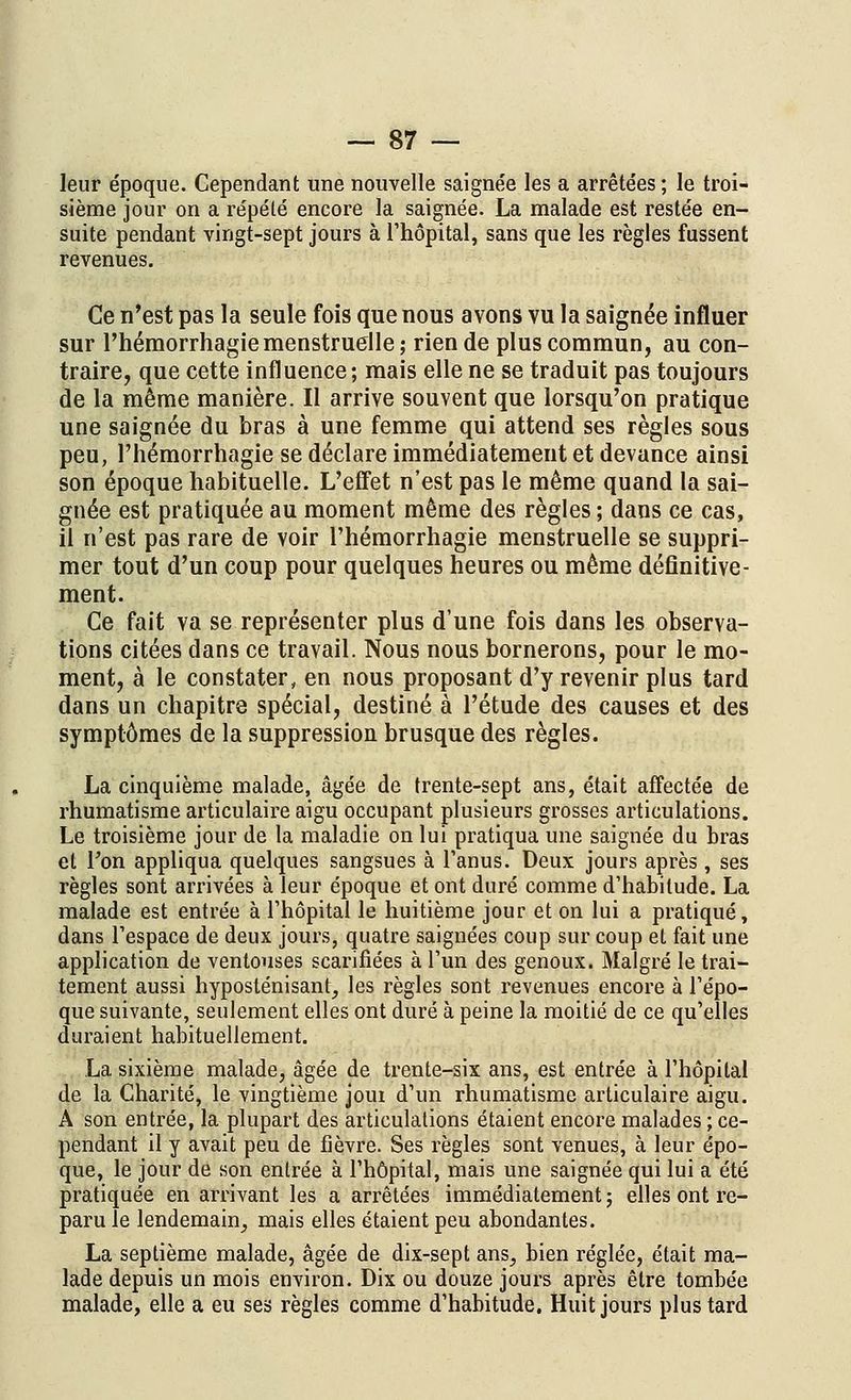 leur époque. Cependant une nouvelle saignée les a arrêtées ; le troi- sième jour on a répété encore la saignée. La malade est restée en- suite pendant vingt-sept jours à l'hôpital, sans que les règles fussent revenues. Ce n'est pas la seule fois que nous avons vu la saignée influer sur l'hémorrhagie menstruelle; rien de plus commun, au con- traire, que cette influence; mais elle ne se traduit pas toujours de la même manière. Il arrive souvent que lorsqu'on pratique une saignée du bras à une femme qui attend ses règles sous peu, l'hémorrhagie se déclare immédiatement et devance ainsi son époque habituelle. L'effet n'est pas le même quand la sai- gnée est pratiquée au moment même des règles; dans ce cas, il n'est pas rare de voir l'hémorrhagie menstruelle se suppri- mer tout d'un coup pour quelques heures ou même définitive- ment. Ce fait va se représenter plus d'une fois dans les observa- tions citées dans ce travail. Nous nous bornerons, pour le mo- ment, à le constater, en nous proposant d'y revenir plus tard dans un chapitre spécial, destiné à l'étude des causes et des symptômes de la suppression brusque des règles. La cinquième malade, âgée de trente-sept ans, était affectée de rhumatisme articulaire aigu occupant plusieurs grosses articulations. Le troisième jour de la maladie on lui pratiqua une saignée du bras et l'on appliqua quelques sangsues à l'anus. Deux jours après, ses règles sont arrivées à leur époque et ont duré comme d'habitude. La malade est entrée à l'hôpital le huitième jour et on lui a pratiqué, dans l'espace de deux jours, quatre saignées coup sur coup et fait une application de ventouses scarifiées à l'un des genoux. Malgré le trai- tement aussi hyposténisant, les règles sont revenues encore à l'épo- que suivante, seulement elles ont duré à peine la moitié de ce qu'elles duraient habituellement. La sixième malade, âgée de trente-six ans, est entrée à l'hôpital de la Charité, le vingtième joui d'un rhumatisme articulaire aigu. A son entrée, la plupart des articulations étaient encore malades ; ce- pendant il y avait peu de fièvre. Ses règles sont venues, à leur épo- que, le jour de son entrée à l'hôpital, mais une saignée qui lui a été pratiquée en arrivant les a arrêtées immédiatement; elles ont re- paru le lendemain, mais elles étaient peu abondantes. La septième malade, âgée de dix-sept ans, bien réglée, était ma- lade depuis un mois environ. Dix ou douze jours après être tombée malade, elle a eu ses règles comme d'habitude. Huit jours plus tard