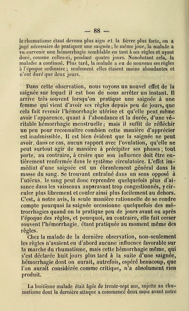 Je rhumatisme étant devenu plus aigu et la fièvre plus forte, on a juge nécessaire de pratiquer une saignée ; le même jour, la malade a vu survenir une hémorrhagie semblable en tout à ses règles et ayant duré, comme celles-ci, pendant quatre jours. Nonobstant cela, la maladie a continué. Plus tard, la malade a eu de nouveau ses règles à l'époque ordinaire ; seulement elles étaient moins abondantes et n'ont duré que deux jours. Dans cette observation, nous voyons un nouvel effet de la saignée sur lequel il est bon de nous arrêter un instant. 11 arrive très souvent lorsqu'on pratique une saignée à une femme qui vient d'avoir ses règles depuis peu de jours, que cela fait revenir l'hémorrhagie utérine et qu'elle peut même avoir l'apparence, quant à l'abondance et la durée, d'une vé- ritable hémorrhagie menstruelle; mais il suffit de réfléchir un peu pour reconnaître combien cette manière d'apprécier est inadmissible. Il est bien évident que la saignée ne peut avoir, dans ce cas, aucun rapport avec l'ovulation, qu'elle ne peut surtout agir de manière à précipiter ses phases ; tout porte, au contraire, à croire que son influence doit être en- tièrement renfermée dans le système circulatoire. L'effet im- médiat d'une saignée est un ébranlement général dans la masse du sang. Se trouvant entraîné dans un sens opposé à l'utérus, le sang peut donc reprendre quelquefois plus d'ai- sance dans les vaisseaux auparavant trop congestionnés, y cir- culer plus librement et couler ainsi plus facilement au dehors. C'est, à notre avis, la seule manière rationnelle de se rendre compte pourquoi la saignée occasionne quelquefois des mé- trorrhagies quand on la pratique peu de jours avant ou après l'époque des règles, et pourquoi, au contraire, elle fait cesser souvent l'hémorrhagie, étant pratiquée au moment même des règles. Chez la malade de la dernière observation, non-seulement les règles n'avaient eu d'abord aucune influence favorable sur la marche du rhumatisme, mais cette hémorrhagie même, qui s'est déclarée huit jours plus tard à la suite d'une saignée, hémorrhagie dont on aurait, autrefois, espéré beaucoup, que l'on aurait considérée comme critique, n'a absolument rien produit. La huitième malade était âgée de trente-sept ans, sujette au rhu- matisme dont la dernière attaque a commencé deux mois avant notre