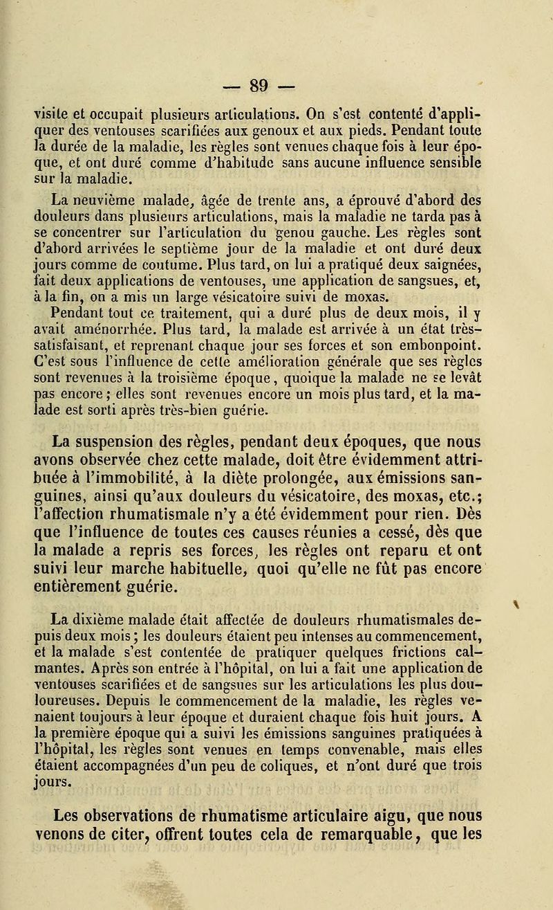 visite et occupait plusieurs articulations. On s'est contenté d'appli- quer des ventouses scarifiées aux genoux et aux pieds. Pendant toute la durée de la maladie, les règles sont venues chaque fois à leur épo- que, et ont duré comme d'habitude sans aucune influence sensible sur la maladie. La neuvième malade, âgée de trente ans, a éprouvé d'abord des douleurs dans plusieurs articulations, mais la maladie ne tarda pas à se concentrer sur l'articulation du genou gauche. Les règles sont d'abord arrivées le septième jour de la maladie et ont duré deux jours comme de coutume. Plus tard, on lui a pratiqué deux saignées, fait deux applications de ventouses, une application de sangsues, et, à la fin, on a mis un large vésicatoire suivi de moxas. Pendant tout ce traitement, qui a duré plus de deux mois, il y avait aménorrhée. Plus tard, la malade est arrivée à un état très- satisfaisant, et reprenant chaque jour ses forces et son embonpoint. C'est sous l'influence de cette amélioration générale que ses règles sont revenues à la troisième époque, quoique la malade ne se levât pas encore ; elles sont revenues encore un mois plus tard, et la ma- lade est sorti après très-bien guérie. La suspension des règles, pendant deux époques, que nous avons observée chez cette malade, doit être évidemment attri- buée à l'immobilité, à la diète prolongée, aux émissions san- guines, ainsi qu'aux douleurs du vésicatoire, des moxas, etc.; l'affection rhumatismale n'y a été évidemment pour rien. Dès que l'influence de toutes ces causes réunies a cessé, dès que la malade a repris ses forces, les règles ont reparu et ont suivi leur marche habituelle, quoi qu'elle ne fût pas encore entièrement guérie. La dixième malade était affectée de douleurs rhumatismales de- puis deux mois; les douleurs étaient peu intenses au commencement, et la malade s'est contentée de pratiquer quelques frictions cal- mantes. Après son entrée à l'hôpital, on lui a fait une application de ventouses scarifiées et de sangsues sur les articulations les plus dou- loureuses. Depuis le commencement de la maladie, les règles ve- naient toujours à leur époque et duraient chaque fois huit jours. A la première époque qui a suivi les émissions sanguines pratiquées à l'hôpital, les règles sont venues en temps convenable, mais elles étaient accompagnées d'un peu de coliques, et n'ont duré que trois jours. Les observations de rhumatisme articulaire aigu, que nous venons de citer, offrent toutes cela de remarquable, que les