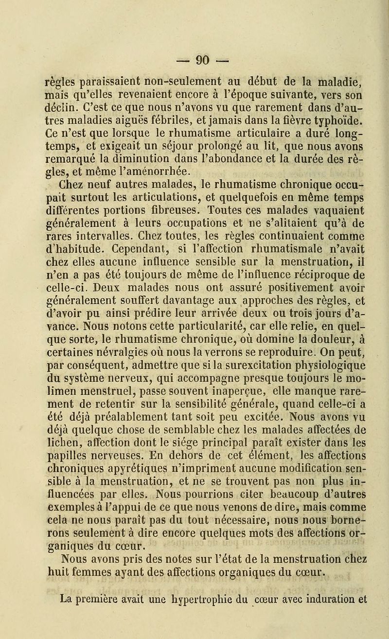 règles paraissaient non-seulement au début de la maladie, mais qu'elles revenaient encore à l'époque suivante, vers son déclin. C'est ce que nous n'avons vu que rarement dans d'au- tres maladies aiguës fébriles, et jamais dans la fièvre typhoïde. Ce n'est que lorsque le rhumatisme articulaire a duré long- temps, et exigeait un séjour prolongé au lit, que nous avons remarqué la diminution dans l'abondance et la durée des rè- gles, et même l'aménorrhée. Chez neuf autres malades, le rhumatisme chronique occu- pait surtout les articulations, et quelquefois en même temps différentes portions fibreuses. Toutes ces malades vaquaient généralement à leurs occupations et ne s'alitaient qu'à de rares intervalles. Chez toutes, les règles continuaient comme d'habitude. Cependant, si l'affection rhumatismale n'avait chez elles aucune influence sensible sur la menstruation, il n'en a pas été toujours de même de l'influence réciproque de celle-ci. Deux malades nous ont assuré positivement avoir généralement souffert davantage aux approches des règles, et d'avoir pu ainsi prédire leur arrivée deux ou trois jours d'a- vance. Nous notons cette particularité, car elle relie, en quel- que sorte, le rhumatisme chronique, où domine la douleur, à certaines névralgies où nous la verrons se reproduire. On peut, par conséquent, admettre que si la surexcitation physiologique du système nerveux, qui accompagne presque toujours le mo- limen menstruel, passe souvent inaperçue, elle manque rare- ment de retentir sur la sensibilité générale, quand celle-ci a été déjà préalablement tant soit peu excitée. Nous avons vu déjà quelque chose de semblable chez les malades affectées de lichen, affection dont le siège principal paraît exister dans les papilles nerveuses. En dehors de cet élément, les affections chroniques apyrétiques n'impriment aucune modification sen- sible à la menstruation, et ne se trouvent pas non plus in- fluencées par elles. Nous pourrions citer beaucoup d'autres exemples à l'appui de ce que nous venons de dire, mais comme cela ne nous paraît pas du tout nécessaire, nous nous borne- rons seulement à dire encore quelques mots des affections or- ganiques du cœur. Nous avons pris des notes sur l'état de la menstruation chez huit femmes ayant des affections organiques du cœur. La première avait une hypertrophie du cœur avec induration et