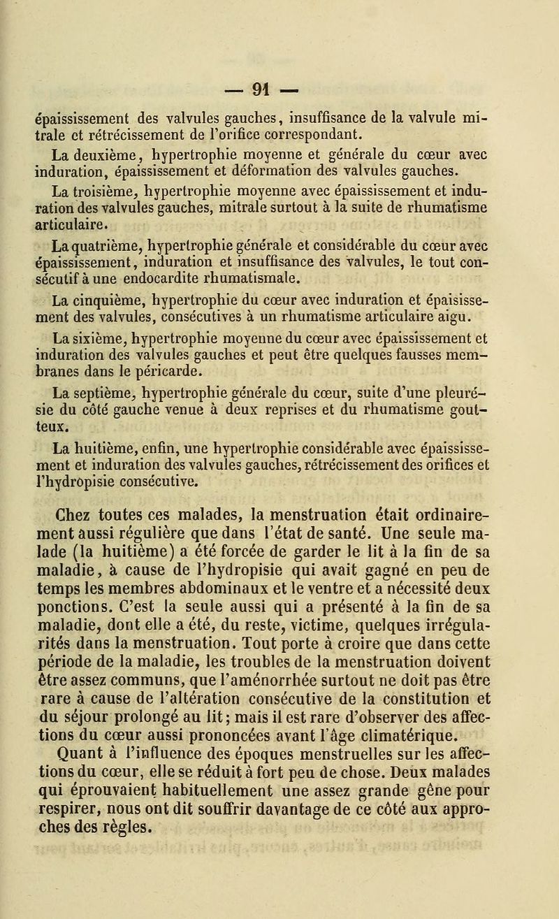 — 94 — épaississement des valvules gauches, insuffisance de la valvule mi- trale et rétrécissement de l'orifice correspondant. La deuxième, hypertrophie moyenne et générale du cœur avec induration, épaississement et déformation des valvules gauches. La troisième, hypertrophie moyenne avec épaississement et indu- ration des valvules gauches, mitrale surtout à la suite de rhumatisme articulaire. La quatrième, hypertrophie générale et considérable du cœur avec épaississement, induration et insuffisance des valvules, le tout con- sécutif aune endocardite rhumatismale. La cinquième, hypertrophie du cœur avec induration et épaisisse- ment des valvules, consécutives à un rhumatisme articulaire aigu. La sixième, hypertrophie moyenne du cœur avec épaississement et induration des valvules gauches et peut être quelques fausses mem- branes dans le péricarde. La septième, hypertrophie générale du cœur, suite d'une pleuré- sie du côté gauche venue à deux reprises et du rhumatisme gout- teux. La huitième, enfin, une hypertrophie considérable avec épaississe- ment et induration des valvules gauches, rétrécissement des orifices et l'hydrôpisie consécutive. Chez toutes ces malades, la menstruation était ordinaire- ment aussi régulière que dans l'état de santé. Une seule ma- lade (la huitième) a été forcée de garder le lit à la fin de sa maladie, à cause de l'hydrôpisie qui avait gagné en peu de temps les membres abdominaux et le ventre et a nécessité deux ponctions. C'est la seule aussi qui a présenté à la fin de sa maladie, dont elle a été, du reste, victime, quelques irrégula- rités dans la menstruation. Tout porte à croire que dans cette période de la maladie, les troubles de la menstruation doivent être assez communs, que l'aménorrhée surtout ne doit pas être rare à cause de l'altération consécutive de la constitution et du séjour prolongé au lit ; mais il est rare d'observer des affec- tions du cœur aussi prononcées avant l'âge climatérique. Quant à l'influence des époques menstruelles sur les affec- tions du cœur, elle se réduit à fort peu de chose. Deux malades qui éprouvaient habituellement une assez grande gêne pour respirer, nous ont dit souffrir davantage de ce côté aux appro- ches des règles.