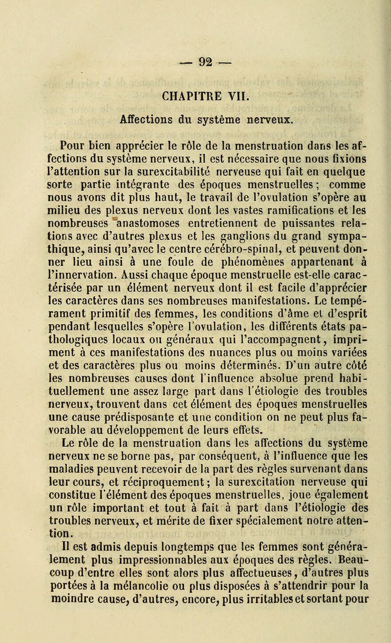 CHAPITRE VII. Affections du système nerveux. Pour bien apprécier le rôle de la menstruation dans les af- fections du système nerveux, il est nécessaire que nous fixions l'attention sur la surexcitabilité nerveuse qui fait en quelque sorte partie intégrante des époques menstruelles ; comme nous avons dit plus haut, le travail de l'ovulation s'opère au milieu des plexus nerveux dont les vastes ramifications et les nombreuses anastomoses entretiennent de puissantes rela- tions avec d'autres plexus et les ganglions du grand sympa- thique, ainsi qu'avec le centre cérébro-spinal, et peuvent don- ner lieu ainsi à une foule de phénomènes appartenant à l'innervation. Aussi chaque époque menstruelle est-elle carac- térisée par un élément nerveux dont il est facile d'apprécier les caractères dans ses nombreuses manifestations. Le tempé- rament primitif des femmes, les conditions d'âme et d'esprit pendant lesquelles s'opère l'ovulation, les différents états pa- thologiques locaux ou généraux qui l'accompagnent, impri- ment à ces manifestations des nuances plus ou moins variées et des caractères plus ou moins déterminés. D'un autre côté les nombreuses causes dont l'influence absolue prend habi- tuellement une assez large part dans l'étiologie des troubles nerveux, trouvent dans cet élément des époques menstruelles une cause prédisposante et une condition on ne peut plus fa- vorable au développement de leurs effets. Le rôle de la menstruation dans les affections du système nerveux ne se borne pas, par conséquent, à l'influence que les maladies peuvent recevoir de la part des règles survenant dans leur cours, et réciproquement; la surexcitation nerveuse qui constitue l'élément des époques menstruelles, joue également un rôle important et tout à fait à part dans l'étiologie des troubles nerveux, et mérite de fixer spécialement notre atten- tion. Il est admis depuis longtemps que les femmes sont généra- lement plus impressionnables aux époques des règles. Beau- coup d'entre elles sont alors plus affectueuses, d'autres plus portées à la mélancolie ou plus disposées à s'attendrir pour la moindre cause, d'autres, encore, plus irritables et sortant pour