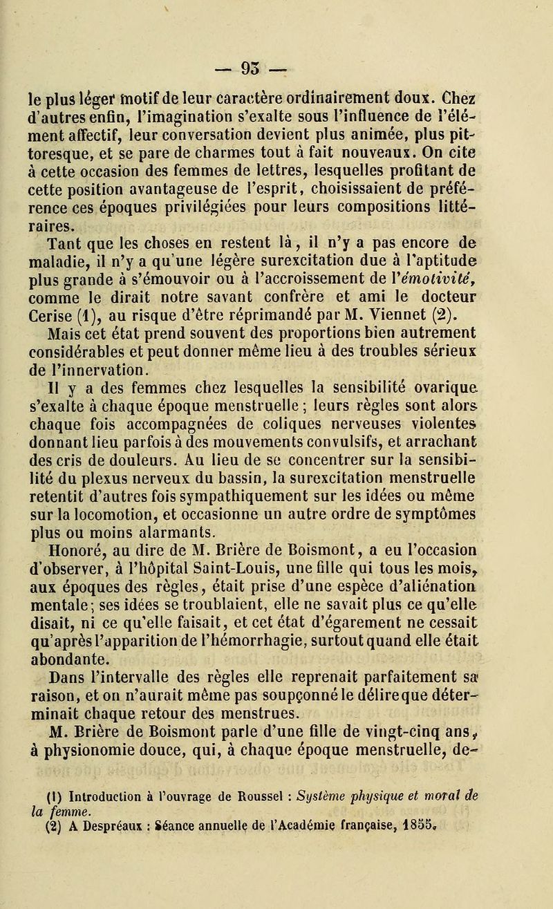 le plus léger motif de leur caractère ordinairement doux. Chez d'autres enfin, l'imagination s'exalte sous l'influence de l'élé- ment affectif, leur conversation devient plus animée, plus pit- toresque, et se pare de charmes tout à fait nouveaux. On cite à cette occasion des femmes de lettres, lesquelles profitant de cette position avantageuse de l'esprit, choisissaient de préfé- rence ces époques privilégiées pour leurs compositions litté- raires. Tant que les choses en restent là, il n'y a pas encore de maladie, il n'y a qu'une légère surexcitation due à l'aptitude plus grande à s'émouvoir ou à l'accroissement de Vémotivité, comme le dirait notre savant confrère et ami le docteur Cerise (4), au risque d'être réprimandé par M. Viennet (2). Mais cet état prend souvent des proportions bien autrement considérables et peut donner même lieu à des troubles sérieux de l'innervation. 11 y a des femmes chez lesquelles la sensibilité ovarique s'exalte à chaque époque menstruelle ; leurs règles sont alors- chaque fois accompagnées de coliques nerveuses violentes donnant lieu parfois à des mouvements convulsifs, et arrachant des cris de douleurs. Au lieu de se concentrer sur la sensibi- lité du plexus nerveux du bassin, la surexcitation menstruelle retentit d'autres fois sympathiquement sur les idées ou même sur la locomotion, et occasionne un autre ordre de symptômes plus ou moins alarmants. Honoré, au dire de M. Brière de Boismont, a eu l'occasion d'observer, à l'hôpital Saint-Louis, une fille qui tous les mois., aux époques des règles, était prise d'une espèce d'aliénation mentale; ses idées se troublaient, elle ne savait plus ce qu'elle disait, ni ce qu'elle faisait, et cet état d'égarement ne cessait qu'après l'apparition de l'hémorrhagie, surtout quand elle était abondante. Dans l'intervalle des règles elle reprenait parfaitement sa raison, et on n'aurait même pas soupçonné le délireque déter- minait chaque retour des menstrues. M. Brière de Boismont parle d'une fille de vingt-cinq ans„ à physionomie douce, qui, à chaque époque menstruelle, de- (1) Introduction à l'ouvrage de Roussel : Système physique et moral de la femme. (2) A Despréaux : Séance annuelle de l'Académie française, 1855,