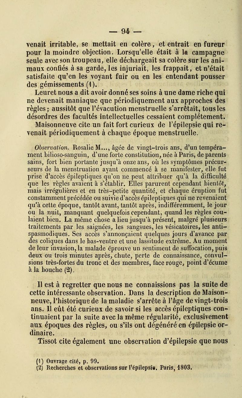 venait irritable, se mettait en colère, et entrait en fureur pour la moindre objection. Lorsqu'elle était à la campagne seule avec son troupeau, elle déchargeait sa colère sur les ani- maux confiés à sa garde, les injuriait, les frappait, et n'était satisfaite qu'en les voyant fuir ou en les entendant pousser des gémissements (1). Leuret nous a dit avoir donné ses soins à une dame riche qui ne devenait maniaque que périodiquement aux approches des règles; aussitôt que l'évacution menstruelle s'arrêtait, tous les désordres des facultés intellectuelles cessaient complètement. Maisonneuve cite un fait fort curieux de l'épilepsie qui re- venait périodiquement à chaque époque menstruelle. Observation. Rosalie M..., âgée de vingt-trois ans, d'un tempéra- ment bilioso-sanguin, d'une forte constitution, née à Paris, de parents sains, fort bien portante jusqu'à onze ans, où les symptômes précur- seurs de la menstruation ayant commencé à se manifester, elle fut prise d'accès épileptiques qu'on ne peut attribuer qu'à la difficulté que les règles avaient à s'établir. Elles parurent cependant bientôt, mais irrégulières et en très-petite quantité, et chaque éruption fut constamment précédée ou suivie d'accès épileptiques qui ne revenaient qu'à cette époque, tantôt avant, tantôt après, indifféremment, le jour ou la nuit, manquant quelquefois cependant, quand les règles cou- laient bien. La même chose a lieu jusqu'à présent, malgré plusieurs traitements par les saignées, les sangsues, les vésicatoires, les anti- spasmodiques. Ses accès s'annonçaient quelques jours d'avance par des coliques dans le bas-ventre et une lassitude extrême. Au moment de leur invasion, la malade éprouve un sentiment de suffocation, puis deux ou trois minutes après, chute, perte de connaissance, convul- sions très-fortes du tronc et des membres, face rouge, point d'écume à la bouche (2). Il est à regretter que nous ne connaissions pas la suite de cette intéressante observation. Dans la description de Maison- neuve, l'historique de la maladie s'arrête à l'âge de vingt-trois ans. Il eût été curieux de savoir si les accès épileptiques con- tinuaient par la suite avec la même régularité, exclusivement aux époques des règles, ou s'ils ont dégénéré en épilepsie or- dinaire. Tissot cite également une observation d'épilepsie que nous (1) Ouvrage cité, p. 99. (2) Recherches et observations sur Pépilepsi». Paris, 1803.