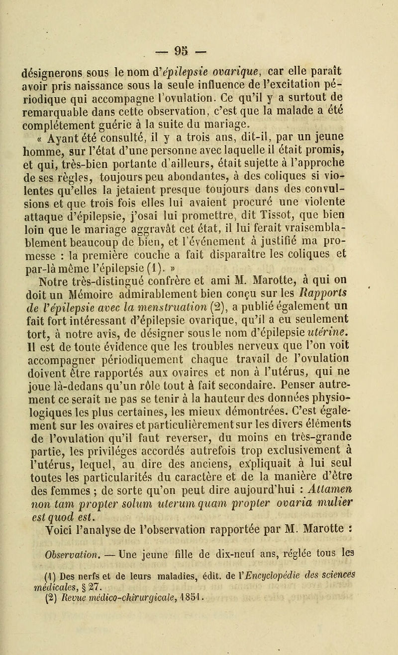 désignerons sous le nom d'épilepsie ovarique, car elle paraît avoir pris naissance sous la seule influence de l'excitation pé- riodique qui accompagne l'ovulation. Ce qu'il y a surtout de remarquable dans cette observation, c'est que la malade a été complètement guérie à la suite du mariage. « Ayant été consulté, il y a trois ans, dit-il, par un jeune homme, sur l'état d'une personne avec laquelle il était promis, et qui, très-bien portante d'ailleurs, était sujette à l'approche de ses règles, toujours peu abondantes, à des coliques si vio- lentes qu'elles la jetaient presque toujours dans des convul- sions et que trois fois elles lui avaient procuré une violente attaque d'épilepsie, j'osai lui promettre, dit Tissot, que bien loin que le mariage aggravât cet état, il lui ferait vraisembla- blement beaucoup de bien, et l'événement à justifié ma pro- messe : la première couche a fait disparaître les coliques et par-là même l'épilepsie (1). » Notre très-distingué confrère et ami M. Marotte, à qui on doit un Mémoire admirablement bien conçu sur les Rapports de Vépilepsie avec la menstruation (2), a publié également un fait fort intéressant d'épilepsie ovarique, qu'il a eu seulement tort, à notre avis, de désigner sous le nom d'épilepsie utérine. 11 est de toute évidence que les troubles nerveux que l'on voit accompagner périodiquement chaque travail de l'ovulation doivent être rapportés aux ovaires et non à l'utérus, qui ne joue là-dedans qu'un rôle tout à fait secondaire. Penser autre- ment ce serait ne pas se tenir à la hauteur des données physio- logiques les plus certaines, les mieux démontrées. C'est égale- ment sur les ovaires et particulièrement sur les divers éléments de l'ovulation qu'il faut reverser, du moins en très-grande partie, les privilèges accordés autrefois trop exclusivement à l'utérus, lequel, au dire des anciens, expliquait à lui seul toutes les particularités du caractère et de la manière d'être des femmes ; de sorte qu'on peut dire aujourd'hui lAttamen non tam propter solum uterum quam propter ovaria mulier estquod est. Voici l'analyse de l'observation rapportée par M. Marotte : Observation. — Une jeune fille de dix-neuf ans, re'glée tous les (\ ) Des nerfs et de leurs maladies, édit. de VEncyclopédie des sciences médicales, § 27. (2) Revue médico-chirurgicale, 4 851.