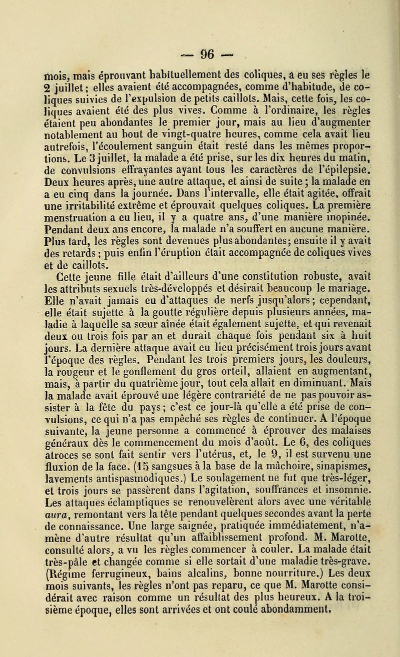 mois, mais éprouvant habituellement des coliques, â eu ses règles le 2 juillet; elles avaient été accompagnées, comme d'habitude, de co- liques suivies de l'expulsion de petits caillots. Mais, cette fois, les co- liques avaient été des plus vives. Comme à l'oi'dinaire, les règles étaient peu abondantes le premier jour, mais au lieu d'augmenter notablement au bout de vingt-quatre heures, comme cela avait lieu autrefois, l'écoulement sanguin était resté dans les mêmes propor- tions. Le 3 juillet, la malade a été prise, sur les dix heures du matin, de convulsions effrayantes ayant tous les caractères de l'épilepsie. Deux heures après, une autre attaque, et ainsi de suite ; la malade en a eu cinq dans la journée. Dans l'intervalle, elle était agitée, offrait une irritabilité extrême et éprouvait quelques coliques. La première menstruation a eu lieu, il y a quatre ans, d'une manière inopinée. Pendant deux ans encore, la malade n'a souffert en aucune manière. Plus tard, les règles sont devenues plus abondantes; ensuite il y avait des retards ; puis enfin l'éruption était accompagnée de coliques vives et de caillots. Celte jeune fille était d'ailleurs d'une constitution robuste, avait les attributs sexuels très-développés et désirait beaucoup le mariage. Elle n'avait jamais eu d'attaques de nerfs jusqu'alors ; cependant, elle était sujette à la goutte régulière depuis plusieurs années, ma- ladie à laquelle sa sœur aînée était également sujette, et qui revenait deux ou trois fois par an et durait chaque fois pendant six à huit jours. La dernière attaque avait eu lieu précisément trois jours avant l'époque des règles. Pendant les trois premiers jours, les douleurs, la rougeur et le gonflement du gros orteil, allaient en augmentant, mais, à partir du quatrième jour, tout cela allait en diminuant. Mais la malade avait éprouvé une légère contrariété de ne pas pouvoir as- sister à la fête du pays ; c'est ce jour-là qu'elle a été prise de con- vulsions, ce qui n'a pas empêché ses règles de continuer. A l'époque suivante, la jeune personne a commencé à éprouver des malaises généraux dès le commencement du mois d'août. Le 6, des coliques atroces se sont fait sentir vers l'utérus, et, le 9, il est survenu une fluxion de la face. (15 sangsues à la base de la mâchoire, sinapismes, lavements antispasmodiques.) Le soulagement ne fut que très-léger, et trois jours se passèrent dans l'agitation, souffrances et insomnie. Les attaques éclamptiques se renouvelèrent alors avec une véritable aura, remontant vers la tête pendant quelques secondes avant la perte de connaissance. Une large saignée, pratiquée immédiatement, n'a- mène d'autre résultat qu'un affaiblissement profond. M. Marotte, consulté alors, a vu les règles commencer à couler. La malade était très-pâle et changée comme si elle sortait d'une maladie très-grave. (Régime ferrugineux, bains alcalins, bonne nourriture.) Les deux mois suivants, les règles n'ont pas reparu, ce que M. Marotte consi- dérait avec raison comme un résultat des plus heureux. A la troi- sième époque, elles sont arrivées et ont coulé abondamment.