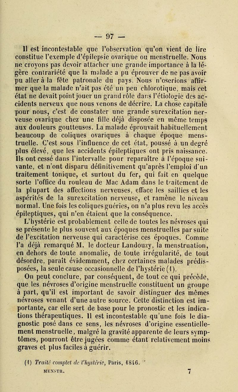 Il est incontestable que l'observation qu'on vient de lire constitue l'exemple d'épilepsie ovariqûe ou menstruelle. Nous ne croyons pas devoir attacher une grande importance à la lé- gère contrariété que la malade a pu éprouver de ne pas avoir pu aller à la fête patronale du pays. Nous n'oserions affir- mer que la malade n'ait pas été un peu chlorotique, mais cet état ne devait point jouer un grand rôle dans l'étiologie des ac- cidents nerveux que nous venons de décrire. La chose capitale pour nous, c'est de constater une grande surexcitation ner- veuse ovariqûe chez une fille déjà disposée en même temps aux douleurs goutteuses. La malade éprouvait habituellement beaucoup de coliques ovariques à chaque époque mens- truelle. C'est sous l'influence de cet état, poussé à un degré plus élevé, que les accidents épileptiques ont pris naissance. Ils ont cessé dans l'intervalle pour reparaître à l'époque sui- vante, et n'ont disparu définitivement qu'après l'emploi d'un traitement tonique, et surtout du fer, qui fait en quelque sorte l'office du rouleau de Mac Adam dans le traitement de la plupart des affections nerveuses, efface les saillies et les aspérités de la surexcitation nerveuse, et ramène le niveau normal. Une fois les coliques guéries, on n'a plus revu les accès épileptiques, qui n'en étaient que la conséquence. L'hystérie est probablement celle de toutes les névroses qui se présente le plus souvent aux époques menstruelles par suite de l'excitation nerveuse qui caractérise ces époques. Comme l'a déjà remarqué M. le docteur Landouzy, la menstruation, en dehors de toute anomalie, de toute irrégularité, de tout désordre, paraît évidemment, chez certaines malades prédis- posées, la seule cause occasionnelle de l'hystérie (1). On peut conclure, par conséquent, de tout ce qui précède, que les névroses d'origine menstruelle constituent un groupe à part, qu'il est important de savoir distinguer des mêmes névroses venant d'une autre source. Cette distinction est im- portante, car elle sert de base pour le pronostic et les indica- tions thérapeutiques. Il est incontestable qu'une fois le dia- gnostic posé dans ce sens, les névroses d'origine essentielle- ment menstruelle, malgré la gravité apparente de leurs symp- tômes, pourront être jugées comme étant relativement moins graves et plus faciles à guérir. (1) Traité complet de l'hystérie, Paris, 1846. ' MHN5TR, 7
