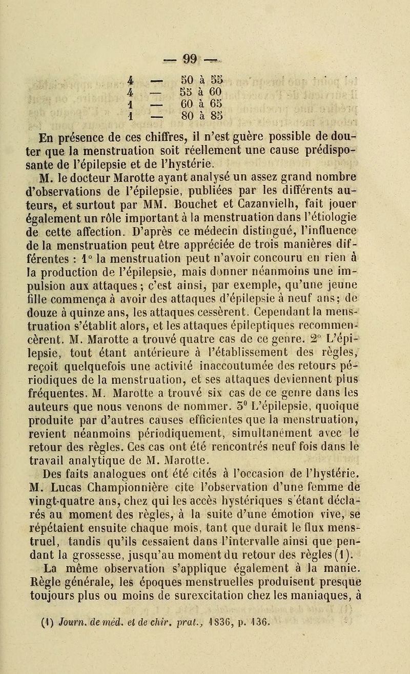 4 — 50 à 55 • • 4 — 55 à 60 i __ 60 à 65 1 __ 80 à 85 En présence de ces chiffres, il n'est guère possible de dou- ter que la menstruation soit réellement une cause prédispo- sante de l'épilepsie et de l'hystérie. M. le docteur Marotte ayant analysé un assez grand nombre d'observations de l'épilepsie, publiées par les différents au- teurs, et surtout par MM. Bouchet et Cazanvielh, fait jouer également un rôle important à la menstruation dans l'étiologie de cette affection. D'après ce médecin distingué, l'influence de la menstruation peut être appréciée de trois manières dif- férentes : 1° la menstruation peut n'avoir concouru en rien à la production de l'épilepsie, mais donner néanmoins une im- pulsion aux attaques; c'est ainsi, par exemple, qu'une jeune fille commença à avoir des attaques d'épilepsie à neuf ans; de douze à quinze ans, les attaques cessèrent. Cependant la mens- truation s'établit alors, et les attaques épileptiques recommen- cèrent. M. Marotte a trouvé quatre cas de ce genre. 2° L'épi- lepsie, tout étant antérieure à l'établissement des règles, reçoit quelquefois une activité inaccoutumée des retours pé- riodiques de la menstruation, et ses attaques deviennent plus fréquentes. M. Marotte a trouvé six cas de ce genre dans les auteurs que nous venons de nommer. 5° L'épilepsie, quoique produite par d'autres causes efficientes que la menstruation, revient néanmoins périodiquement, simultanément avec le retour des règles. Ces cas ont été rencontrés neuf fois dans le travail analytique de M. Marotte. Des faits analogues ont été cités à l'occasion de l'hystérie. M. Lucas Championnière cite l'observation d'une femme de vingt-quatre ans, chez qui les accès hystériques s'étant décla- rés au moment des règles, à la suite d'une émotion vive, se répétaient ensuite chaque mois, tant que durait le flux mens- truel, tandis qu'ils cessaient dans l'intervalle ainsi que pen- dant la grossesse, jusqu'au moment du retour des règles (1). La même observation s'applique également à la manie. Règle générale, les époques menstruelles produisent presque toujours plus ou moins de surexcitation chez les maniaques, à (1) Journ. deméd. etdechir. pral., 4 836, p. 436.