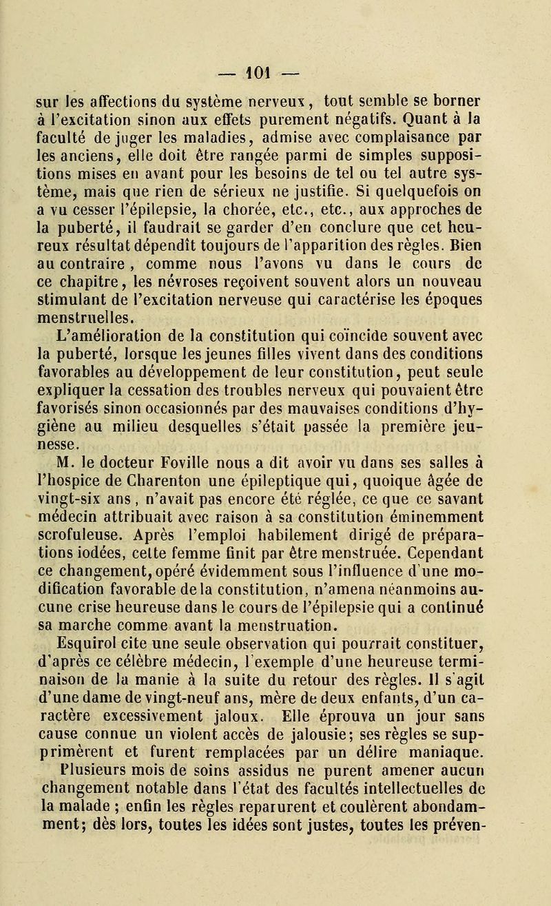 sur les affections du système nerveux , tout semble se borner à l'excitation sinon aux effets purement négatifs. Quant à la faculté déjuger les maladies, admise avec complaisance par les anciens, elle doit être rangée parmi de simples supposi- tions mises en avant pour les besoins de tel ou tel autre sys- tème, mais que rien de sérieux ne justifie. Si quelquefois on a vu cesser Fépilepsie, la chorée, etc., etc., aux approches de la puberté, il faudrait se garder d'en conclure que cet heu- reux résultat dépendît toujours de l'apparition des règles. Bien au contraire , comme nous l'avons vu dans le cours de ce chapitre, les névroses reçoivent souvent alors un nouveau stimulant de l'excitation nerveuse qui caractérise les époques menstruelles. L'amélioration de la constitution qui coïncide souvent avec la puberté, lorsque les jeunes filles vivent dans des conditions favorables au développement de leur constitution, peut seule expliquer la cessation des troubles nerveux qui pouvaient être favorisés sinon occasionnés par des mauvaises conditions d'hy- giène au milieu desquelles s'était passée la première jeu- nesse. M. le docteur Foville nous a dit avoir vu dans ses salles à l'hospice de Charenton une épileptique qui, quoique âgée de vingt-six ans , n'avait pas encore été réglée, ce que ce savant médecin attribuait avec raison à sa constitution éminemment scrofuleuse. Après l'emploi habilement dirigé de prépara- tions iodées, celte femme finit par être menstruée. Cependant ce changement, opéré évidemment sous l'influence dune mo- dification favorable delà constitution, n'amena néanmoins au- cune crise heureuse dans le cours de Pépilepsie qui a continué sa marche comme avant la menstruation. Esquirol cite une seule observation qui pourrait constituer, d'après ce célèbre médecin, l'exemple d'une heureuse termi- naison de la manie à la suite du retour des règles. 11 s'agit d'une dame de vingt-neuf ans, mère de deux enfants, d'un ca- ractère excessivement jaloux. Elle éprouva un jour sans cause connue un violent accès de jalousie; ses règles se sup- primèrent et furent remplacées par un délire maniaque. Plusieurs mois de soins assidus ne purent amener aucun changement notable dans l'état des facultés intellectuelles de la malade ; enfin les règles reparurent et coulèrent abondam- ment; dès lors, toutes les idées sont justes, toutes les préven-