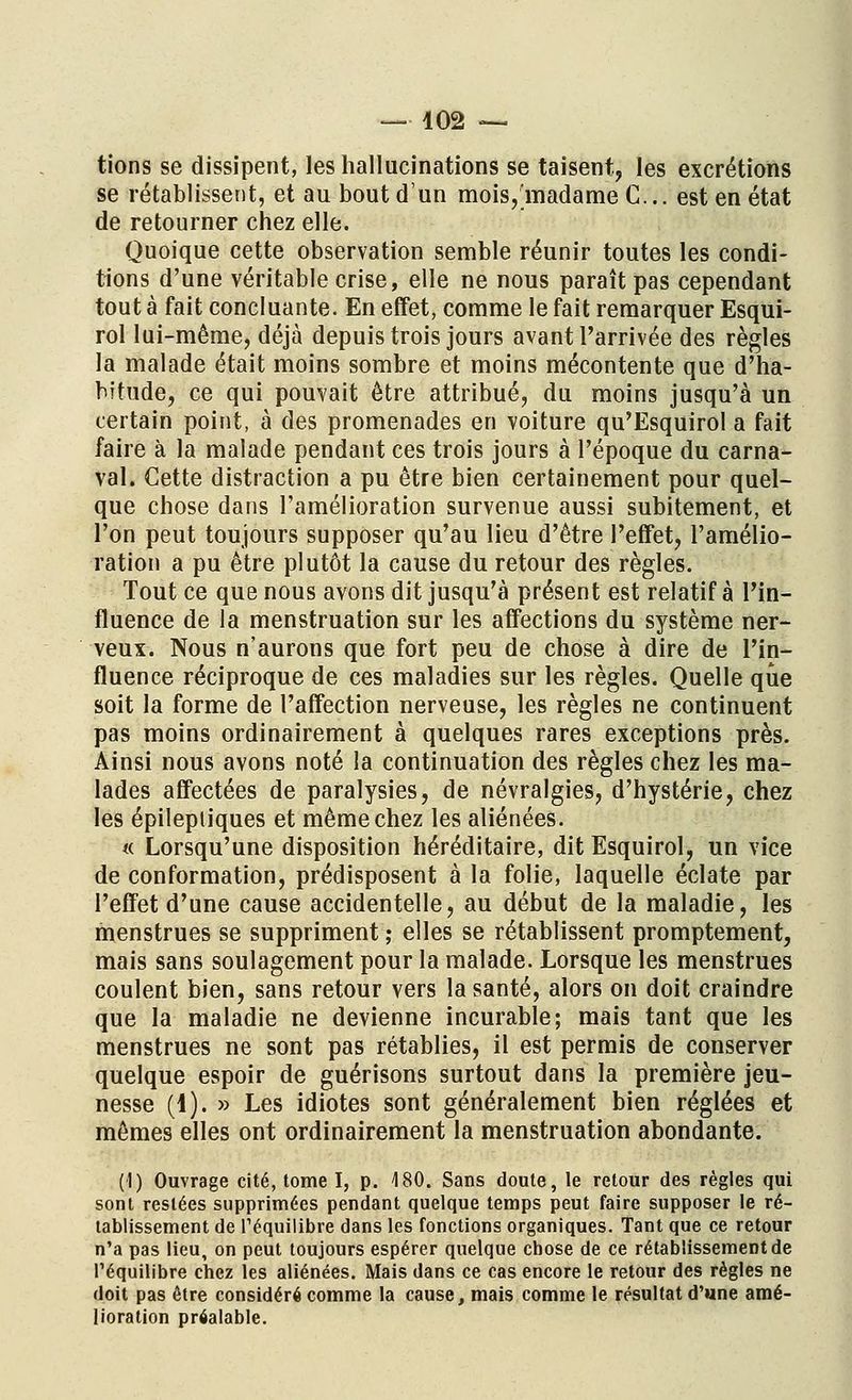 tions se dissipent, les hallucinations se taisent, les excrétions se rétablissent, et au bout d'un mois, madame C... est en état de retourner chez elle. Quoique cette observation semble réunir toutes les condi- tions d'une véritable crise, elle ne nous paraît pas cependant tout à fait concluante. En effet, comme le fait remarquer Esqui- rol lui-même, déjà depuis trois jours avant l'arrivée des règles la malade était moins sombre et moins mécontente que d'ha- bitude, ce qui pouvait être attribué, du moins jusqu'à un certain point, à des promenades en voiture qu'Esquirol a fait faire à la malade pendant ces trois jours à l'époque du carna- val. Cette distraction a pu être bien certainement pour quel- que chose dans l'amélioration survenue aussi subitement, et l'on peut toujours supposer qu'au lieu d'être l'effet, l'amélio- ration a pu être plutôt la cause du retour des règles. Tout ce que nous avons dit jusqu'à présent est relatif à l'in- fluence de la menstruation sur les affections du système ner- veux. Nous n'aurons que fort peu de chose à dire de l'in- fluence réciproque de ces maladies sur les règles. Quelle que soit la forme de l'affection nerveuse, les règles ne continuent pas moins ordinairement à quelques rares exceptions près. Ainsi nous avons noté la continuation des règles chez les ma- lades affectées de paralysies, de névralgies, d'hystérie, chez les épilepliques et même chez les aliénées. « Lorsqu'une disposition héréditaire, ditEsquirol, un vice de conformation, prédisposent à la folie, laquelle éclate par l'effet d'une cause accidentelle, au début de la maladie, les menstrues se suppriment ; elles se rétablissent promptement, mais sans soulagement pour la malade. Lorsque les menstrues coulent bien, sans retour vers la santé, alors on doit craindre que la maladie ne devienne incurable; mais tant que les menstrues ne sont pas rétablies, il est permis de conserver quelque espoir de guérisons surtout dans la première jeu- nesse (4). » Les idiotes sont généralement bien réglées et mêmes elles ont ordinairement la menstruation abondante. (1) Ouvrage cité, tome I, p. 4 80. Sans doute, le retour des règles qui sont restées supprimées pendant quelque temps peut faire supposer le ré- tablissement de l'équilibre dans les fonctions organiques. Tant que ce retour n'a pas lieu, on peut toujours espérer quelque chose de ce rétablissement de l'équilibre chez les aliénées. Mais dans ce cas encore le retour des règles ne doit pas être considéré comme la cause, mais comme le résultat d'une amé- lioration préalable.