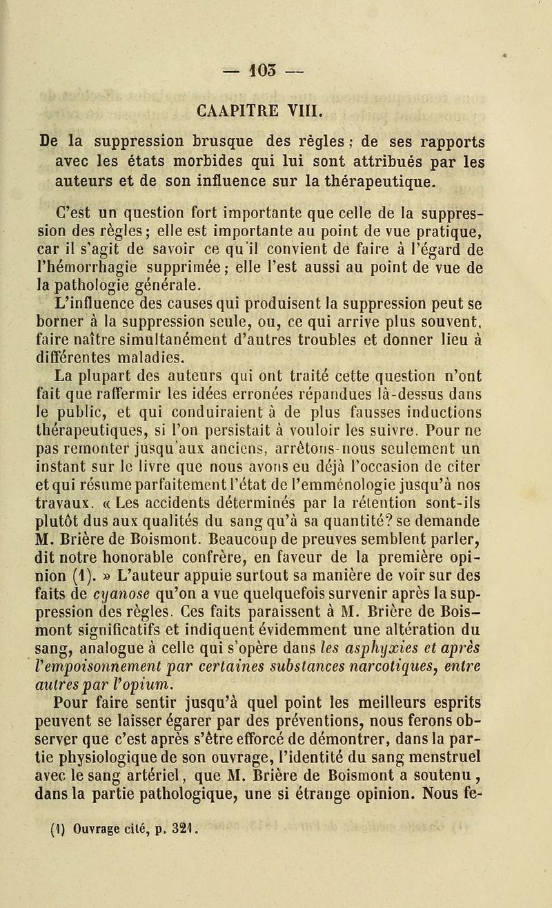 CAAPITRE VIII. De la suppression brusque des règles ; de ses rapports avec les états morbides qui lui sont attribués par les auteurs et de son influence sur la thérapeutique. C'est un question fort importante que celle de la suppres- sion des règles; elle est importante au point de vue pratique, car il s'agit de savoir ce qu'il convient de faire à l'égard de l'hémorrhagie supprimée; elle l'est aussi au point de vue de la pathologie générale. L'influence des causes qui produisent la suppression peut se borner à la suppression seule, ou, ce qui arrive plus souvent, faire naître simultanément d'autres troubles et donner lieu à différentes maladies. La plupart des auteurs qui ont traité cette question n'ont fait que raffermir les idées erronées répandues là-dessus dans le public, et qui conduiraient à de plus fausses inductions thérapeutiques, si l'on persistait à vouloir les suivre. Pour ne pas remonter jusqu'aux anciens, arrêtons-nous seulement un instant sur le livre que nous avons eu déjà l'occasion de citer et qui résume parfaitement l'état de l'emménologie jusqu'à nos travaux. « Les accidents déterminés par la rétention sont-ils plutôt dus aux qualités du sang qu'à sa quantité? se demande M. Brière de Boismont. Beaucoup de preuves semblent parler, dit notre honorable confrère, en faveur de la première opi- nion (4). » L'auteur appuie surtout sa manière de voir sur des faits de cyanose qu'on a vue quelquefois survenir après la sup- pression des règles. Ces faits paraissent à M. Brière de Bois- mont significatifs et indiquent évidemment une altération du sang, analogue à celle qui s'opère dans les asphyxies et après l'empoisonnement par certaines substances narcotiques, entre autres par Vopium. Pour faire sentir jusqu'à quel point les meilleurs esprits peuvent se laisser égarer par des préventions, nous ferons ob- server que c'est après s'être efforcé de démontrer, dans la par- tie physiologique de son ouvrage, l'identité du sang menstruel avec le sang artériel, que M. Brière de Boismont a soutenu , dans la partie pathologique, une si étrange opinion. Nous fe- (1) Ouvrage cité, p. 321.