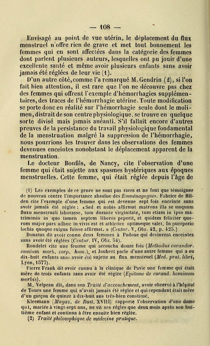 Envisagé au point de vue utérin, le déplacement du flux menstruel n'offre rien de grave et met tout bonnement les femmes qui en sont affectées dans la catégorie des femmes dont parlent plusieurs auteurs, lesquelles ont pu jouir d'une excellente santé et même avoir plusieurs enfants sans avoir jamais été réglées de leur vie (4 ). D'un autre côté,comme l'a remarqué M.Gendrin (2), si l'on fait bien attention, il est rare que l'on ne découvre pas chez des femmes qui offrent l'exemple d'hémorrhagies supplémen- taires, des traces de l'bémorrhagie utérine.Toute modification se porte donc en réalité sur Phémorrhagie seule dont le moli- men, distrait de son centrephysiologique.se trouve en quelque sorte divisé mais jamais anéanti. S'il fallait encore d'autres preuves de la persistance du travail physiologique fondamental de la menstruation malgré la suppression de l'hémorrhagie, nous pourrions les trouver dans les observations des femmes devenues enceintes nonobstant; le déplacement apparent de la menstruation. Le docteur Bonfils, de Nancy, cite l'observation d'une femme qui était sujette aux spasmes hystériques aux époques menstruelles. Cette femme, qui était réglée depuis l'âge de (I) Les exemples de ce genre ne sont pas rares et ne font que témoigner de nouveau contre l'importance absolue des Emménagogues. Fabrice de Hil- den cile l'exemple d'une femme qui est devenue sept fois enceinte sans avoir jamais été réglée: «Sed et nobis affirmât matrona illa se unquam fluxu menstruali laborasse, tum durante virginitate, tutri etiam in ipso ma- trimonio in quo tamen septem liberos peperit, et quidem féliciter quo- rum major pars adhuc in Yivis est et athleticc optimeque valet. In puerperio lochia quoque exigua fuisse affirmât. » {Cenlur. V, Obs. 42, p. 425.) Donalus dit avoir connu deux femmes à Padoue qui devinrent enceintes sans avoir été réglées {Centur. IV, 06s. 54). Rondelet cite une femme qui accoucha douze fois (Methodus curandor. omnium morb. corp. hum.), et Joubert parle d'une autre femme qui a eu dix-huit enfants sans avoir été sujette au flux menstruel {Med. frai, libri, Lyon, 1577). Pierre Frank dit avoir connu à la clinique de Pavie une femme qui était mère de trois enfants sans avoir été réglée [Epitome de curand. hominum nwrbis). M. Velpeau dit, dans son Traité d'accouchement, avoir observé à l'hôpital de Tours une femme qui n'avait jamais été réglée et qui cependant était mère d'un garçon de quinze à dix-huit ans très-bien constitué. Kleemann [Magaz. de Rusl. XVIIl) rapporte l'observation d'une dame qui, mariée à vingt-sept ans, ne vit ses règles que deux mois après son hui- tième enfant et continua à être ensuite bien réglée. (2) Traité philosophique de médecine pratique.