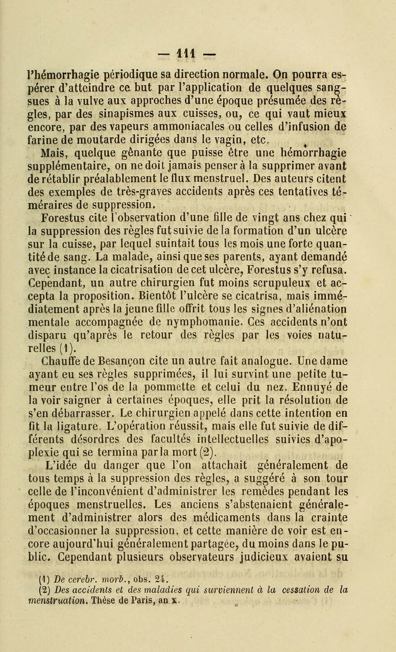 l'hémorrhagie périodique sa direction normale. On pourra es- pérer d'atteindre ce but par l'application de quelques sang- sues à la vulve aux approches d'une époque présumée des rè- gles, par des sinapismes aux cuisses, ou, ce qui vaut mieux encore, par des vapeurs ammoniacales ou celles d'infusion de farine de moutarde dirigées dans le vagin, etc. Mais, quelque gênante que puisse être une hémorrhagie supplémentaire, on ne doit jamais penser à la supprimer avant de rétablir préalablement le flux menstruel. Des auteurs citent des exemples de très-graves accidents après ces tentatives té- méraires de suppression. Forestus cite l'observation d'une fille de vingt ans chez qui la suppression des règles fut suivie de la formation d'un ulcère sur la cuisse, par lequel suintait tous les mois une forte quan- tité de sang. La malade, ainsi que ses parents, ayant demandé avec instance la cicatrisation de cet ulcère, Forestus s'y refusa. Cependant, un autre chirurgien fut moins scrupuleux et ac- cepta la proposition. Bientôt l'ulcère se cicatrisa, mais immé- diatement après la jeune fille offrit tous les signes d'aliénation mentale accompagnée de nymphomanie. Ces accidents n'ont disparu qu'après le retour des règles par les voies natu- relles (1). Chauffe de Besançon cite un autre fait analogue. Une dame ayant eu ses règles supprimées, il lui survint une petite tu- meur entre l'os de la pommette et celui du nez. Ennuyé de la voir saigner à certaines époques, elle prit la résolution de s'en débarrasser. Le chirurgien appelé dans cette intention en fit la ligature. L'opération réussit, mais elle fut suivie de dif- férents désordres des facultés intellectuelles suivies d'apo- plexie qui se termina parla mort (2). L'idée du danger que l'on attachait généralement de tous temps à la suppression des règles, a suggéré à son tour celle de l'inconvénient d'administrer les remèdes pendant les époques menstruelles. Les anciens s'abstenaient générale- ment d'administrer alors des médicaments dans la crainte d'occasionner la suppression, et cette manière de voir est en- core aujourd'hui généralement partagée, du moins dans Je pu- blic. Cependant plusieurs observateurs judicieux avaient su (1) De cerebr. morb., obs. 24. (2) Des accidents et des maladies qui surviennent à la cessation de la menstruation. Thèse de Paris, an x.