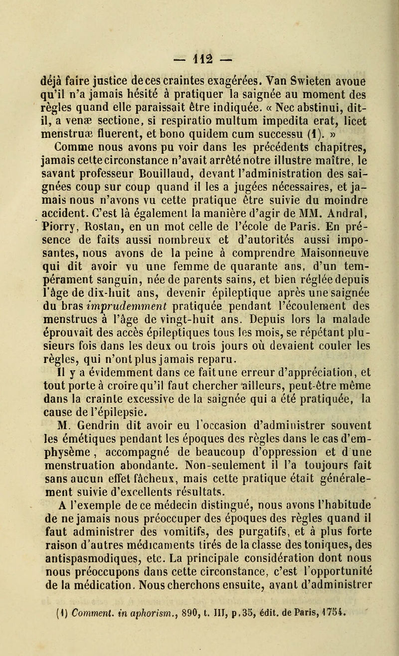 — lia — déjà faire justice de ces craintes exagérées. Van Swieten avoue qu'il n'a jamais hésité à pratiquer la saignée au moment des règles quand elle paraissait être indiquée. « Nec abstinui, dit- il, a vense sectione, si respiratio multum impedita erat, licet menstruae fluerent, etbono quidem cum successu (l). » Comme nous avons pu voir dans les précédents chapitres, jamais cette circonstance n'avait arrêté notre illustre maître, le savant professeur Bouillaud, devant l'administration des sai- gnées coup sur coup quand il les a jugées nécessaires, et ja- mais nous n'avons vu cette pratique être suivie du moindre accident. C'est là également la manière d'agir de MM. Andral, Piorry, Rostan, en un mot celle de l'école de Paris. En pré- sence de faits aussi nombreux et d'autorités aussi impo- santes, nous avons de la peine à comprendre Maisonneuve qui dit avoir vu une femme de quarante ans, d'un tem- pérament sanguin, née de parents sains, et bien réglée depuis l'âge de dix-huit ans, devenir épileptique après une saignée du bras imprudemment pratiquée pendant l'écoulement des menstrues à l'âge de vingt-huit ans. Depuis lors la malade éprouvait des accès épileptiques tous les mois, se répétant plu- sieurs fois dans les deux ou trois jours où devaient couler les règles, qui n'ont plus jamais reparu. Il y a évidemment dans ce fait une erreur d'appréciation, et tout porte à croire qu'il faut chercher ailleurs, peut-être même dans la crainte excessive de la saignée qui a été pratiquée, la cause del'épilepsie. M. Gendrin dit avoir eu l'occasion d'administrer souvent les émétiques pendant les époques des règles dans le cas d'em- physème , accompagné de beaucoup d'oppression et d une menstruation abondante. Non-seulement il l'a toujours fait sans aucun effet fâcheux, mais cette pratique était générale- ment suivie d'excellents résultats. A l'exemple de ce médecin distingué, nous avons l'habitude de ne jamais nous préoccuper des époques des règles quand il faut administrer des vomitifs, des purgatifs, et à plus forte raison d'autres médicaments tirés de la classe des toniques, des antispasmodiques, etc. La principale considération dont nous nous préoccupons dans cette circonstance, c'est l'opportunité de la médication. Nous cherchons ensuite, avant d'administrer (1) Comment, in aphorism., 890, t. III, p.35, édit. de Paris, 1754.