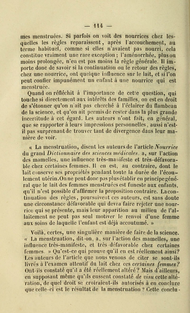 mes menstruées. Si parfois on voit des nourrices chez les- quelles les règles reparaissent, après l'accouchement, au terme habituel, comme si elles n'avaient pas nourri, cela constitue vraiment une rare exception ; l'aménorrhée, plus ou moins prolongée, n'en est pas moins la règle générale. Il im- porte donc de savoir si la continuation ou le retour des règles, chez une nourrice, ont quelque influence snr le lait, et si l'on peut confier impunément un enfant à une nourrice qui est menstruée. Quand on réfléchit à l'importance de cette question, qui touche si directement aux intérêts des familles, on est en droit de s'étonner qu'on n'ait pas cherché à l'éclairer du flambeau de la science, et qu'on ait permis de reslcr dans la plus grande incertitude à cet égard. Les auteurs n'ont fait, en général, que se rapporter à leurs impressions personnelles, aussi n'est- il pas surprenant de trouver tant de divergence dans leur ma- nière de voir. « La menstruation, disent les auteurs de l'article Nourrice du grand Dictionnaire des sciences médicales, a, sur l'action des mamelles, une influence très-manifeste et très-défavora- ble chez certaines femmes. îl en est, au contraire, dont le lait conserve ses propriétés pendant toute la durée de l'écou- lement utérin.On ne peut donc pas plusétablir en principegéné- ral que le lait des femmes menstruées est funeste aux enfants, qu'il n'est possible d'affirmer la proposition contraire. Lacon- tinuation des règles, poursuivent ces auteurs, est sans doute une circonstance défavorable qui devra faire rejeter une nour- rice qui se présente, mais leur apparition au milieu de l'al- laitement ne peut pas seul motiver le renvoi d'une femme aux soins de laquelle l'enfant est déjà accoutumé. » Voilà, certes, une singulière manière de faire de la science. « La menstruation, dit-on, a, sur l'action des mamelles, une influence très-manifeste, et très défavorable chez certaines femmes. » Qu'est-ce qui prouve qu'il en est réellement ainsi? Les auteurs de l'article que nous venons de citer se sont-ils livrés à l'examen attentif du lait chez ces certaines femmes? Ont-ils constaté qu'il a été réellement altéré? Mais d'ailleurs, en supposant même qu'ils eussent constaté de visu cette alté- ration, de quel droit se croiraient-ils autorisés à en conclure que celle-ci est le résultat de la menstruation ? Cette conclu-