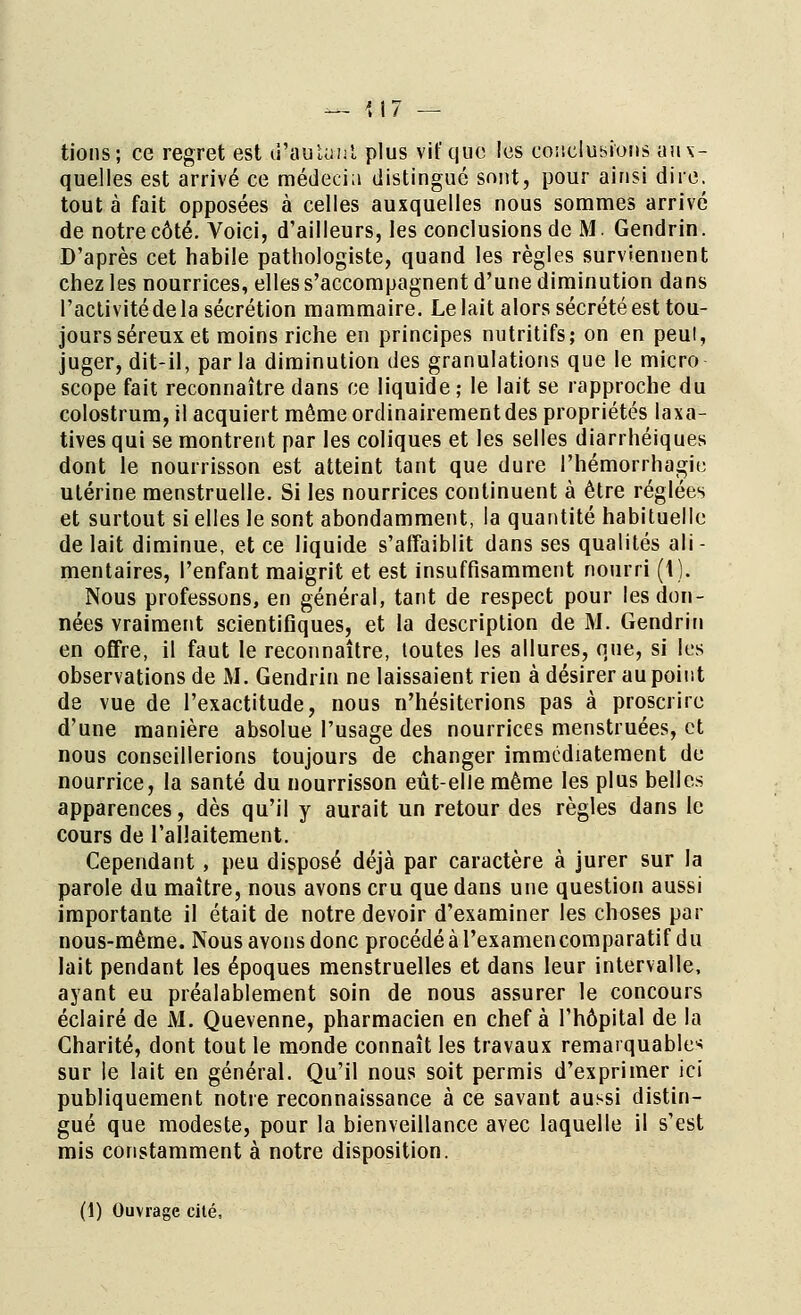 tions; ce regret est d'autant plus vif que les concluions aux- quelles est arrivé ce médecia distingué sont, pour ainsi dire, tout à fait opposées à celles auxquelles nous sommes arrivé de notre côté. Voici, d'ailleurs, les conclusions de M Gendrin. D'après cet habile pathologiste, quand les règles surviennent chez les nourrices, elles s'accompagnent d'une diminution dans l'activité de la sécrétion mammaire. Le lait alors sécrété est tou- jours séreux et moins riche en principes nutritifs; on en peul, juger, dit-il, parla diminution des granulations que le micro scope fait reconnaître dans ce liquide ; le lait se rapproche du colostrum, il acquiert même ordinairement des propriétés laxa- tives qui se montrent par les coliques et les selles diarrhéiques dont le nourrisson est atteint tant que dure l'hémorrhagie utérine menstruelle. Si les nourrices continuent à être réglées et surtout si elles le sont abondamment, la quantité habituelle de lait diminue, et ce liquide s'affaiblit dans ses qualités ali- mentaires, l'enfant maigrit et est insuffisamment nourri (1). Nous professons, en général, tant de respect pour les don- nées vraiment scientifiques, et la description de M. Gendrin en offre, il faut le reconnaître, toutes les allures, que, si les observations de M. Gendrin ne laissaient rien à désirer au point de vue de l'exactitude, nous n'hésiterions pas à proscrire d'une manière absolue l'usage des nourrices menstruées, et nous conseillerions toujours de changer immédiatement de nourrice, la santé du nourrisson eût-elle même les plus belles apparences, dès qu'il y aurait un retour des règles dans le cours de l'allaitement. Cependant, peu disposé déjà par caractère à jurer sur la parole du maître, nous avons cru que dans une question aussi importante il était de notre devoir d'examiner les choses par nous-mème. Nousavonsdonc procédéàl'examencomparatif du lait pendant les époques menstruelles et dans leur intervalle, ayant eu préalablement soin de nous assurer le concours éclairé de M. Quevenne, pharmacien en chef à l'hôpital de la Charité, dont tout le monde connaît les travaux remarquable* sur le lait en général. Qu'il nous soit permis d'exprimer ici publiquement notre reconnaissance à ce savant aussi distin- gué que modeste, pour la bienveillance avec laquelle il s'est mis constamment à notre disposition. (1) Ouvrage cité,