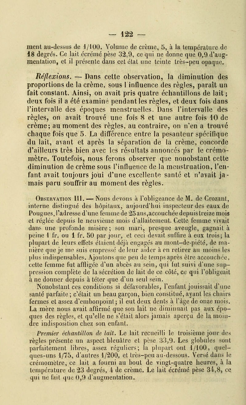 ment au-dessus de 1/100. Volume de crème, 5, à la température de 18 degrés. Ce lait écrémé pèse 32,9, ce qui ne donne que 0,9 d'aug- mentation, et il présente dans cet état une teinte très-peu opaque. Réflexions. — Dans cette observation, la diminution des proportions de la crème, sous 1 influence des règles, paraît un fait constant. Ainsi, on avait pris quatre échantillons de lait ; deux fois il a été examiné pendant les règles, et deux fois dans l'intervalle des époques menstruelles. Dans l'intervalle des règles, on avait trouvé une fois 8 et une autre fois 10 de crème; au moment des règles, au contraire, on n'en a trouvé chaque fois que 5. La différence entre la pesanteur spécifique du lait, avant et après la séparation de la crème, concorde d'ailleurs très bien avec les résultats annoncés par le crémo- mètre. Toutefois, nous ferons observer que nonobstant cette diminution de crème sous l'influence de la menstruation, l'en- fant avait toujours joui d'une excellente santé et n'avait ja- mais paru souffrir au moment des règles. Observation III. — Nous devons à l'obligeance de M. de Crozant, interne distingué des hôpitaux, aujourd'hui inspecteur des eaux de Pougues, l'adresse d'une femme de 25ans,accouchée depuis treize mois et réglée depuis le neuvième mois d'allaitement. Cette femme vivait dan?, une profonde misère; son mari, presque aveugle, gagnait à peine 1 fr. ou 1 fr. 50 par jour, et ceci devait suffire à eux trois; la plupart de leurs effets étaient déjà engagés au mont-de-piélé, de ma- nière que je me. suis empressé de leur aider à en retirer au moins les plus indispensables. Ajoutons que peu de temps après être accouchée, cette femme fut affligée d'un abcès au sein, qui fut suivi d'une sup- pression complète de la sécrétion de lait de ce côté, ce qui l'obligeait à ne donner depuis à téter que d'un seul sein. Nonobstant ces conditions si défavorables, l'enfant jouissait d'une santé parfaite ; c'était un beau garçon, bien constitué, ayant les chairs fermes et assez d'embonpoint; il eut deux dents à l'âge de onze mois. La mère nous avait affirmé que son lait ne diminuait pas aux épo- ques des règles, et qu'elle ne s'était alors jamais aperçu de la moin- dre indisposition chez son enfant. Premier échantillon de lait. Le lait recueilli le troisième jour des règles présente un aspect bleuâtre et pèse 33,9. Les globules sont parfaitement libres, assez réguliers; la plupart ont 1/100, quel- ques-uns 1/75, d'autres 1/200, et très-peu au-dessous. Versé dans le crémomètre, ce lait a fourni au bout de vingt-quatre heures, à la température de 23 degrés, A de crème. Le lait écrémé pèse 34,8, ce qui ne fait que 0,9 d'augmentation.