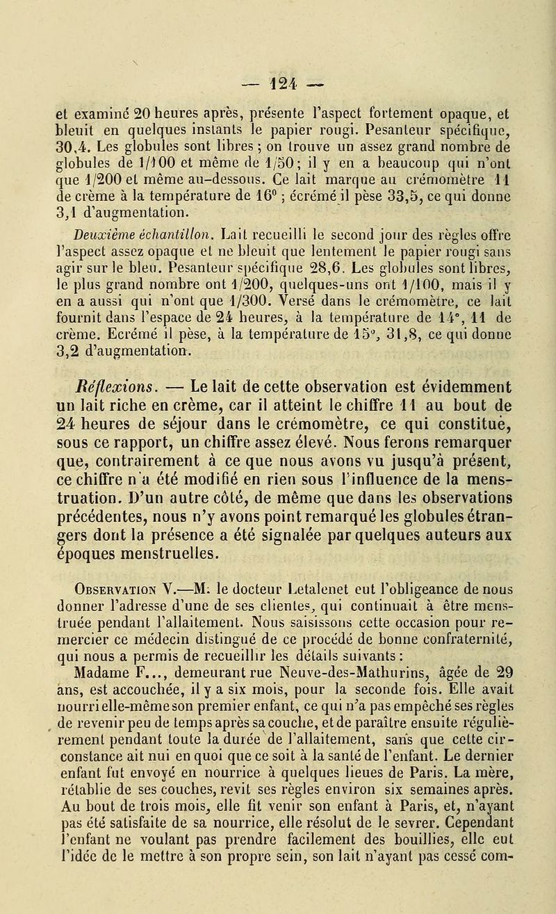 el examine 20 heures après, présente l'aspect fortement opaque, et bleuit en quelques instants le papier rougi. Pesanteur spécifique, 30,4. Les globules sont libres ; on trouve un assez grand nombre de globules de 1/100 et même de 1/50; il y en a beaucoup qui n'ont que 1/200 et même au-dessous. Ce lait marque au crémomètre 11 de crème à la température de 16° ; écrémé il pèse 33,5, ce qui donne 3/1 d'augmentation. Deuxième échantillon. Lait recueilli le second jour des règles offre l'aspect assez opaque et ne bleuit que lentement le papier rougi sans agir sur le bleu. Pesanteur spécifique 28,6. Les globules sont libres, le plus grand nombre ont 1/200, quelques-uns ont 1/100, mais il y en a aussi qui n'ont que 1/300. Versé dans le crémomètre, ce lait fournit dans l'espace de 24 heures, à la température de 14°, 11 de crème. Ecrémé il pèse, à la température de 15°, 31,8, ce qui donne 3,2 d'augmentation. Réflexions. — Le lait de cette observation est évidemment un lait riche en crème, car il atteint le chiffre il au bout de 24 heures de séjour dans le crémomètre, ce qui constitué, sous ce rapport, un chiffre assez élevé. Nous ferons remarquer que, contrairement à ce que nous avons vu jusqu'à présent, ce chiffre n'a été modifié en rien sous l'influence de la mens- truation. D'un autre côté, de même que dans les observations précédentes, nous n'y avons point remarqué les globules étran- gers dont la présence a été signalée par quelques auteurs aux époques menstruelles. Observation V.—M: le docteur Letalenet eut l'obligeance de nous donner l'adresse d'une de ses clientes, qui continuait à être mens- truée pendant l'allaitement. Nous saisissons cette occasion pour re- mercier ce médecin distingué de ce procédé de bonne confraternité, qui nous a permis de recueillir les détails suivants : Madame F..., demeurant rue Neuve-des-Mathurins, âgée de 29 ans, est accouchée, il y a six mois, pour la seconde fois. Elle avait nourri elle-même son premier enfant, ce qui n'a pas empêché ses règles de revenir peu de temps après sa couche, et de paraître ensuite réguliè- rement pendant toute la durée de l'allaitement, sans que celte cir- constance ait nui en quoi que ce soit à la santé de l'enfant. Le dernier enfant fut envoyé en nourrice à quelques lieues de Paris. La mère, rétablie de ses couches, revit ses règles environ six semaines après. Au bout de trois mois, elle fit venir son enfant à Paris, et, n'ayant pas été satisfaite de sa nourrice, elle résolut de le sevrer. Cependant l'enfant ne voulant pas prendre facilement des bouillies, elle eut l'idée de le mettre à son propre sein, son lait n'ayant pas cessé com-