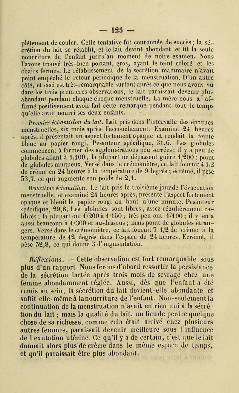 plétement découler. Cette tentative fut couronnée de succès; la sé- crétion du lait se rétablit, et le lait devint abondant et fit la seule nourriture de l'enfant jusqu'au moment de notre examen. Nous l'avons trouvé très-bien portant, gros, ayant le teint coloré et les cbairs fermes. Le rétablissement de la sécrétion mammaire n'avait point empêcbé le retour périodique de la menstruation. D'un autre côté, et ceci est très-remarquable surtout après ce que nous ayons vu dans les trois premières observations, le lait paraissait devenir plus abondant pendant chaque époque menstruelle. La mère nous a af- firmé positivement avoir fait celte remarque pendant tout le temps qu'elle avait nourri ses deux enfants. Premier échantillon du lait. Lait pris dans l'intervalle des époques menstruelles, six mois après l'accouchement. Examiné 24 heures après, il présentait un aspect fortement opaque et rendait la teinte bleue au papier rougi. Pesanteur spécifique, 31,6. Les globules commencent à former des agglomérations peu serrées; il y a peu de globules allant à 4/100 ; la plupart ne dépassent guère 1/200 : point de globules muqueux. Versé dans le crémomètre, ce lait fournit 4 1/2 de crème en 24 heures à la température de 9 degrés ; écrémé, il pèse 53,7, ce qui augmente son poids de 2,1. Deuxième échantillon. Le lait pris le troisième jourde l'évacuation menstruelle, et examiné 24 heures après, présente l'aspect fortement opaque et bleuit le papier rougi au bout d'une minute. Pesanteur spécifique, 29,8. Les globules sont libres, assez régulièrement ca- librés ; la plupart ont 1/200 à 1/150; très-peu ont 1/100 ; il y en a aussi beaucoup à 1/300 et au-dessous ; mais point de globules étran- gers. Versé dans le crémomètre, ce lait fournit 7 1/2 de crème à la température de 12 degrés dans l'espace de 24 heures. Ecrémé, il pèse 52,8, ce qui donne 3 d'augmentation. Réflexions. — Cette observation est fort remarquable sous plus d'un rapport. Nous ferons d'abord ressortir la persistance de la sécrétion lactée après trois mois de sevrage chez une femme abondamment réglée. Aussi, dès que l'enfant a été remis au sein, la sécrétion du lait devient-elle abondante et suffit elle-mêmeà lanourriture de l'enfant. Non-seulement la continuation de la menstruation n'avait en rien nui à la sécré- tion du lait; mais la qualité du lait, au lieude perdre quelque chose de sa richesse, comme cela était arrivé chez plusieurs autres femmes, paraissait devenir meilleure sous l'influence de lexutation utérine. Ce qu'il y a de certain, c'est que le lait donnait alors plus de crème dans le même espace de temps, et qu'il paraissait être plus abondant.