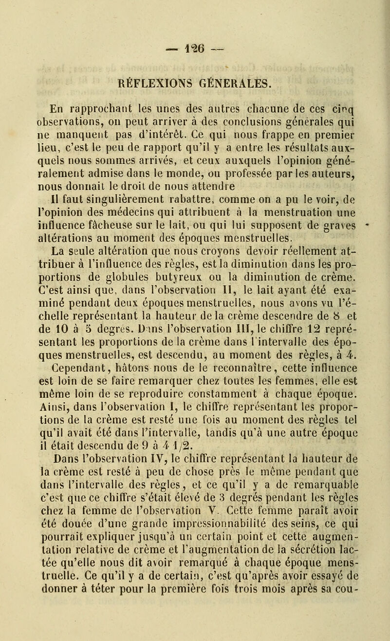 RÉFLEXIONS GENERALES. En rapprochant les unes des autres chacune de ces cinq observations, on peut arriver à des conclusions générales qui ne manquent pas d'intérêt. Ce qui nous frappe en premier lieu, c'est le peu de rapport qu'il y a entre les résultats aux- quels nous sommes arrivés, et ceux auxquels l'opinion géné- ralement admise dans le monde, ou professée par les auteurs, nous donnait le droit de nous attendre Il faut singulièrement rabattre, comme on a pu le voir, de l'opinion des médecins qui attribuent à la menstruation une influence fâcheuse sur le lait, ou qui lui supposent de graves altérations au moment des époques menstruelles. La seule altération que nous croyons devoir réellement at- tribuer à l'influence des règles, est la diminution dans les pro- portions de globules butyreux ou la diminution de crème. C'est ainsi que, dans l'observation II, le lait ayant été exa- miné pendant deux époques menstruelles, nous avons vu l'é- chelle représentant la hauteur delà crème descendre de 8 et de 10 à 5 degrés. Dins l'observation III, le chiffre 12 repré- sentant les proportions de la crème dans l'intervalle des épo- ques menstruelles, est descendu, au moment des règles, à 4. Cependant, hâtons nous de le reconnaître, cette influence est loin de se faire remarquer chez toutes les femmes, elle est même loin de se reproduire constamment à chaque époque. Ainsi, dans l'observation I, le chiffre représentant les propor- tions de la crème est resté une fois au moment des règles tel qu'il avait été dans l'intervalle, tandis qu'à une autre époque il était descendu de 9 à 4 1/2. Dans l'observation IV, le chiffre représentant la hauteur de la crème est resté à peu de chose près le même pendant que dans l'intervalle des règles, et ce qu'il y a de remarquable c'est que ce chiffre s'était élevé de 3 degrés pendant les règles chez la femme de l'observation V. Cette femme paraît avoir été douée d'une grande impressionnabilité desseins, ce qui pourrait expliquer jusqu'à un certain point et cette augmen- tation relative de crème et l'augmentation de la sécrétion lac- tée qu'elle nous dit avoir remarqué à chaque époque mens- truelle. Ce qu'il y a de certain, c'est qu'après avoir essayé de donner à téter pour la première fois trois mois après sa cou-