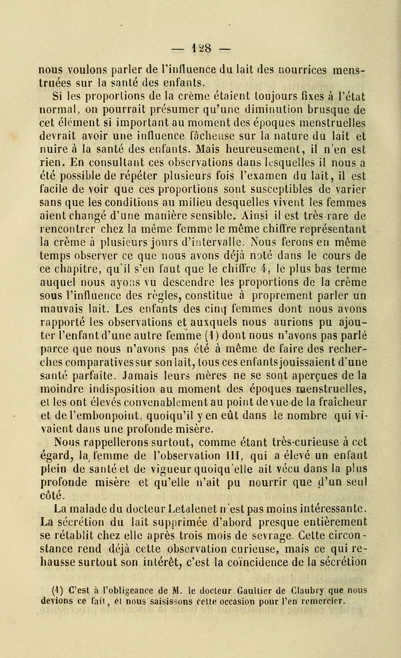 nous voulons parler de l'influence du lait des nourrices mens- truées sur la santé des enfants. Si les proportions de la crème étaient toujours fixes à l'état normal, on pourrait présumer qu'une diminution brusque de cet élément si important au moment des époques menstruelles devrait avoir une influence fâcheuse sur la nature du lait et nuire à la santé des enfants. Mais heureusement, il n'en est rien. En consultant ces observations dans lesquelles il nous a été possible de répéter plusieurs fois l'examen du lait, il est facile de voir que ces proportions sont susceptibles de varier sans que les conditions au milieu desquelles vivent les femmes aient changé d'une manière sensible. Ainsi il est très-rare de rencontrer chez la même femme le même chiffre représentant la crème à plusieurs jours d'intervalle. Nous ferons en même temps observer ce que nous avons déjà noté dans le cours de ce chapitre, qu'il s'en faut que le chiffre 4, le plus bas terme auquel nous ayons vu descendre les proportions de la crème sous l'influence des règles, constitue à proprement parler un mauvais lait. Les enfants des cinq femmes dont nous avons rapporté les observations et auxquels nous aurions pu ajou- ter l'enfant d'une autre femme (1) dont nous n'avons pas parlé parce que nous n'avons pas été à même de faire des recher- ches comparatives sur son lait, tous ces enfants jouissaient d'une santé parfaite. Jamais leurs mères ne se sont aperçues de la moindre indisposition au moment des époques menstruelles, el les ont élevés convenablement au point de vue de la fraîcheur et de l'embonpoint, quoiqu'il y en eût dans ie nombre qui vi- vaient dans une profonde misère. Nous rappellerons surtout, comme étant très-curieuse à cet égard, la, femme de l'observation III, qui a élevé un enfant plein de santé et de vigueur quoiqu'elle ait vécu dans la plus profonde misère et qu'elle n'ait pu nourrir que d'un seul côté. La malade du docteur Letalenet n'est pas moins intéressante. La sécrétion du lait supprimée d'abord presque entièrement se rétablit chez elle après trois mois de sevrage. Cette circon- stance rend déjà cette observation curieuse, mais ce qui re- hausse surtout son intérêt, c'est la coïncidence de la sécrétion (1) C'est, à l'obligeance de M. le docteur Gaultier de Claubry que nous devions ce fart, el nous saisissons celte occasion pour l'en remercier.