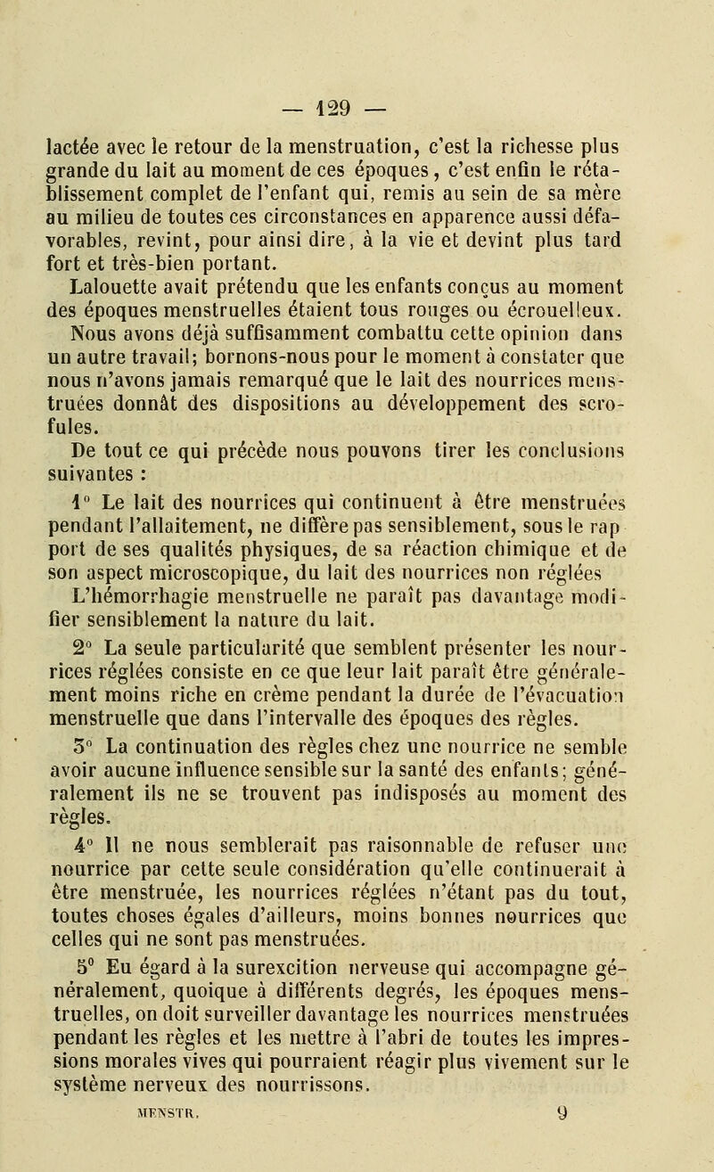 lactée avec le retour de la menstruation, c'est la richesse plus grande du lait au moment de ces époques, c'est enfin le réta- blissement complet de l'enfant qui, remis au sein de sa mère au milieu de toutes ces circonstances en apparence aussi défa- vorables, revint, pour ainsi dire, à la vie et devint plus tard fort et très-bien portant. Lalouette avait prétendu que les enfants conçus au moment des époques menstruelles étaient tous rouges ou écrouelleux. Nous avons déjà suffisamment combattu cette opinion dans un autre travail; bornons-nous pour le moment à constater que nous n'avons jamais remarqué que le lait des nourrices mens- truées donnât des dispositions au développement des scro- fules. De tout ce qui précède nous pouvons tirer les conclusions suivantes : 1° Le lait des nourrices qui continuent à être menstruées pendant l'allaitement, ne diffère pas sensiblement, sous le rap port de ses qualités physiques, de sa réaction chimique et de son aspect microscopique, du lait des nourrices non réglées L'hémorrhagïe menstruelle ne paraît pas davantage modi- fier sensiblement la nature du lait. 2° La seule particularité que semblent présenter les nour- rices réglées consiste en ce que leur lait paraît être générale- ment moins riche en crème pendant la durée de l'évacuation menstruelle que dans l'intervalle des époques des règles. 3° La continuation des règles chez une nourrice ne semble avoir aucune influence sensible sur la santé des enfants; géné- ralement ils ne se trouvent pas indisposés au moment des règles. 4° Il ne nous semblerait pas raisonnable de refuser une nourrice par cette seule considération qu'elle continuerait à être menstruée, les nourrices réglées n'étant pas du tout, toutes choses égales d'ailleurs, moins bonnes nourrices que celles qui ne sont pas menstruées. 5° Eu égard à la surexcition nerveuse qui accompagne gé- néralement, quoique à différents degrés, les époques mens- truelles, on doit surveiller davantage les nourrices menstruées pendant les règles et les mettre à l'abri de toutes les impres- sions morales vives qui pourraient réagir plus vivement sur le système nerveux des nourrissons. MFNSTR. 9
