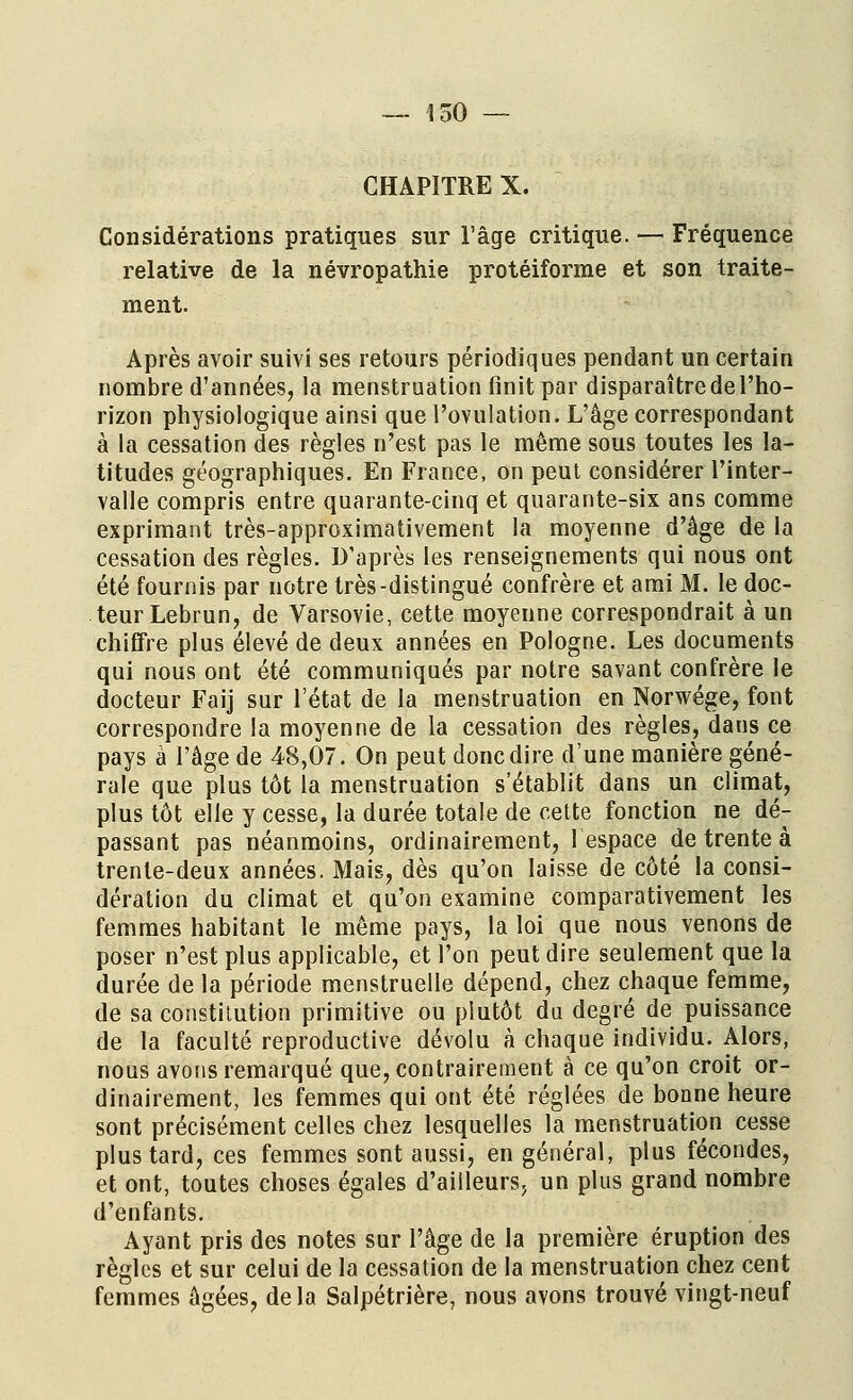 CHAPITRE X. Considérations pratiques sur l'âge critique. — Fréquence relative de la névropathie protéiforme et son traite- ment. Après avoir suivi ses retours périodiques pendant un certain nombre d'années, la menstruation finit par disparaître de l'ho- rizon physiologique ainsi que l'ovulation. L'âge correspondant à la cessation des règles n'est pas le même sous toutes les la- titudes géographiques. En France, on peut considérer l'inter- valle compris entre quarante-cinq et quarante-six ans comme exprimant très-approximativement la moyenne d'âge de la cessation des règles. D'après les renseignements qui nous ont été fournis par notre très-distingué confrère et ami M. le doc- teur Lebrun, de Varsovie, cette moyenne correspondrait à un chiffre plus élevé de deux années en Pologne. Les documents qui nous ont été communiqués par notre savant confrère le docteur Faij sur l'état de la menstruation en Norwége, font correspondre la moyenne de la cessation des règles, dans ce pays à l'âge de 48,07. On peut donc dire d'une manière géné- rale que plus tôt la menstruation s'établit dans un climat, plus tôt elle y cesse, la durée totale de cette fonction ne dé- passant pas néanmoins, ordinairement, lespace de trente à trente-deux années. Mais, dès qu'on laisse de côté la consi- dération du climat et qu'on examine comparativement les femmes habitant le même pays, la loi que nous venons de poser n'est plus applicable, et l'on peut dire seulement que la durée de la période menstruelle dépend, chez chaque femme, de sa constitution primitive ou plutôt du degré de puissance de la faculté reproductive dévolu à chaque individu. Alors, nous avons remarqué que, contrairement à ce qu'on croit or- dinairement, les femmes qui ont été réglées de bonne heure sont précisément celles chez lesquelles la menstruation cesse plus tard, ces femmes sont aussi, en général, plus fécondes, et ont, toutes choses égales d'ailleurs, un plus grand nombre d'enfants. Ayant pris des notes sur l'âge de la première éruption des règles et sur celui de la cessation de la menstruation chez cent femmes âgées, delà Salpétrière, nous avons trouvé vingt-neuf