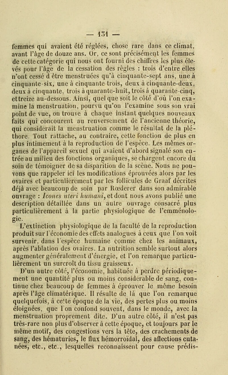 — 451 — femmes qui avaient été réglées, chose rare clans ce climat, avant l'âge de douze ans. Or, ce sont précisément les femmes de cette catégorie qui nous ont fourni des chiffres les plus éle- vés pour l'âge de la cessation des règles : trois d'entre elles n'ont cessé d être menstruées qu'à cinquante-sept ans, une à cinquante-six, une à cinquante-trois, deux à cinquante-deux, deux à cinquante, trois à quarante-huit, trois à quarante-cinq, ettreize au-dessous. Ainsi, quel que soit le côté d'où l'on exa- mine la menstruation, pourvu qu'on l'examine sous son vrai point de vue, on trouve à chaque instant quelques nouveaux faits qui concourent au renversement de l'ancienne théorie, qui considérait la menstruation comme le résultat de la plé- thore. Tout rattache, au contraire, cette fonction de plus en plus intimement à la reproduction de l'espèce. Les mêmes or- ganes de l'appareil sexuel qui avaient d'abord signalé son en- trée au milieu des fonctions organiques, se chargent encore du soin de témoigner de sa disparition de la scène. Nous ne pou- vons que rappeler ici les modifications éprouvées alors par les ovaires et particulièrement par les follicules de Graaf décrites déjà avec beaucoup de soin par Rœderer dans son admirable ouvrage : Icônes uteri humant, et dont nous avons publié une description détaillée dans un autre ouvrage consacré plus particulièrement à la partie physiologique de l'emménolo- gie. L'extinction physiologique de la faculté de la reproduction produit sur l'économie des effets analogues à ceux que l'on voit survenir, dans l'espèce humaine comme chez les animaux, après l'ablation des ovaires. La nutrition semble surtout alors augmenter généralement d'énergie, et l'on remarque particu- lièrement un surcroît du tissu graisseux. D'un autre côté, l'économie, habituée à perdre périodique- ment une quantité plus ou moins considérable de sang, con- tinue chez beaucoup de femmes à éprouver le même besoin après l'âge climatérique. Il résulte de là que l'on remarque quelquefois, à ce!te époque de la vie, des pertes plus ou moins éloignées, que l'on confond souvent, dans le monde, avec la menstruation proprement dite. D'un autre côté, il n'est pas très-rare non plus d'observer à cette époque, et toujours par le même motif, des congestions vers la tête, des crachements de sang, des hématuries, le flux hémorroïdal, des affections cuta- nées, etc., etc., lesquelles reconnaissent pour cause prédis-