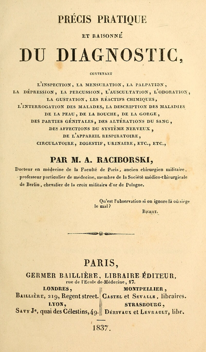 PRÉCIS PRATIQUE ET RAISONNE DU DIAGNOSTIC, CONTENANT ^'INSPECTION , LA MENSURATION , LA TALPATION , LA DEPRESSION, LA PERCUSSION, l'AUSCULTATION, l'oDORATION , LA GUSTATION, LES REACTIFS CHIMIQUES, LINTERROGATION DES MALADES, LA DESCRIPTION DES MALADIES DE LA PEAU, DE LA BOUCHE, DE LA GORGE , DES PARTIES GÉNITALES, DES ALTERATIONS DU SANG, DES AFFECTIONS DU SYSTEME NERVEUX , DE L'APPAREIL RESPIRATOIRE , CIRCULATOIRE, DIGESTIF, URINAIRE, ETC., ETC., PAR M. A. RACIRORSKi, Docteur en médecine de la Faculté de Paris, ancien chirurgien militaire, professeur particulier de médecine, membre de la Société médico-cniiurgicale de Berlin, chevalier de la croix militairs d'or de Pologne. Qu'est l'observation si on ignore là où siège le mal? Bk.kato PARIS, GERMER BAJLLIÈRE, LIBRAIRE ÉDITEUR, rue de l'Ecole de-Médecine, 17. LONDRES, Baillière, 219, Régent street. LYON, S A.VY Je, quai des Célestins, 4g. MONTPELLIER , Castel et Sevalle , libraires. STRASBOURG, Dérivaox et Levraolt, lihr. 1837.