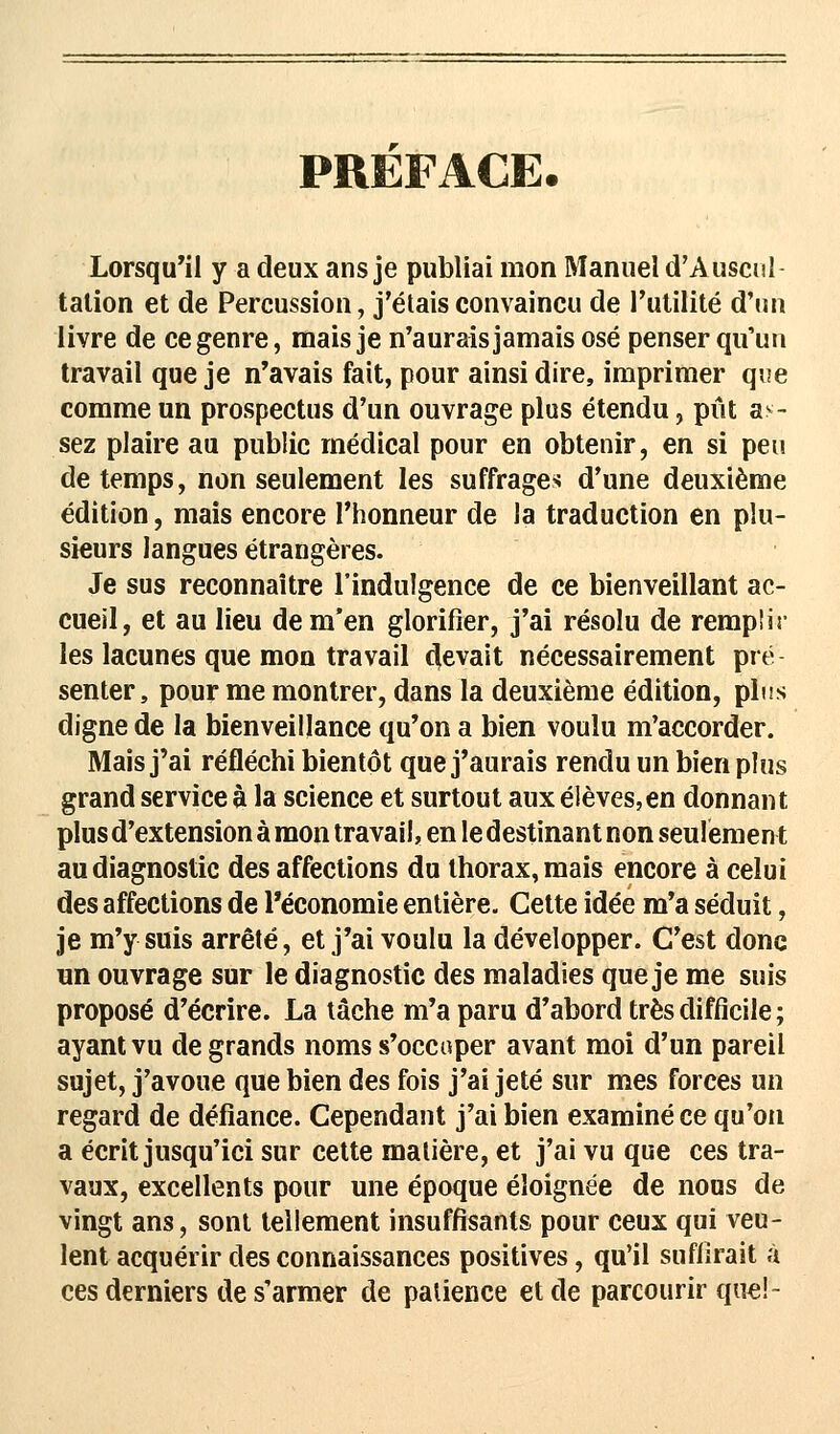 PREFACE. Lorsqu'il y a deux ans je publiai mon Manuel d'Auscul- tation et de Percussion, j'étais convaincu de l'utilité d'un livre de ce genre, mais je n'aurais jamais osé penser qu'un travail que je n'avais fait, pour ainsi dire, imprimer que comme un prospectus d'un ouvrage plus étendu, pût a^- sez plaire au public médical pour en obtenir, en si peu de temps, non seulement les suffrages d'une deuxième édition, mais encore l'honneur de la traduction en plu- sieurs langues étrangères. Je sus reconnaître l'indulgence de ce bienveillant ac- cueil, et au lieu de m'en glorifier, j'ai résolu de remplis- les lacunes que mon travail Rêvait nécessairement pré senter, pour me montrer, dans la deuxième édition, plus digne de la bienveillance qu'on a bien voulu m'accorder. Mais j'ai réfléchi bientôt que j'aurais rendu un bien plus grand service à la science et surtout aux élèves,en donnant plus d'extension à mon travail, en le destinant non seulement au diagnostic des affections du thorax, mais encore à celui des affections de l'économie entière. Cette idée m'a séduit, je m'y suis arrêté, et j'ai voulu la développer. C'est donc un ouvrage sur le diagnostic des maladies que je me suis proposé d'écrire. La tâche m'a paru d'abord très difficile ; ayant vu de grands noms s'occuper avant moi d'un pareil sujet, j'avoue que bien des fois j'ai jeté sur mes forces un regard de défiance. Cependant j'ai bien examiné ce qu'on a écrit jusqu'ici sur cette matière, et j'ai vu que ces tra- vaux, excellents pour une époque éloignée de nous de vingt ans, sont tellement insuffisants pour ceux qui veu- lent acquérir des connaissances positives, qu'il suffirait à ces derniers de s'armer de patience et de parcourir que!-