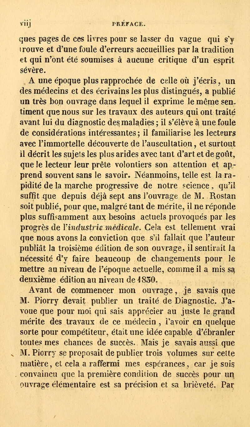 ques pages de ces livres pour se lasser du vague qui s'y irouve et d'une foule d'erreurs accueillies par la tradition et qui n'ont été soumises à aucune critique d'un esprit sévère. A une époque plus rapprochée de celle où j'écris, un des médecins et des écrivains les plus distingués, a publié un très bon ouvrage dans lequel il exprime le même sen. timent que nous sur les travaux des auteurs qui ont traité avant lui du diagnostic des maladies ; il s'élève à une foule de considérations intéressantes ; il familiarise les lecteurs avec l'immortelle découverte de l'auscultation, et surtout il décrit les sujets les plus arides avec tant d'art et de goût, que le lecteur leur prête volontiers son attention et ap- prend souvent sans le savoir. Néanmoins, telle est la ra- pidité de la marche progressive de notre science, qu'il suffit que depuis déjà sept ans l'ouvrage de M. Rostan soit publié, pour que, malgré tant de mérite, il ne réponde plus suffisamment aux besoins actuels provoqués par les progrès de Yindusb'u médicale. Gela est tellement vrai que nous avons la conviction que s'il fallait que l'auteur publiât la troisième édition de son ouvrage, il sentirait la nécessité d'y faire beaucoup de changements pour le mettre au niveau de l'époque actuelle, comme il a mis sa, deuxième édition au niveau de 4830. Avant de commencer mon ouvrage, je savais que M. Piorry devait publier un traité de Diagnostic. J'a- voue que pour moi qui sais apprécier au juste le grand mérite des travaux de ce médecin, Ta voir en quelque sorte pour compétiteur, était une idée capable d'ébranler toutes mes chances de succès. Mais je sayais aussi que M. Piorry se proposait de publier trois volumes sur cette matière, et cela a raffermi mes espérances, car je sois convaincu que la première condition de succès pour un ouvrage élémentaire est sa précision et sa brièveté. Parv