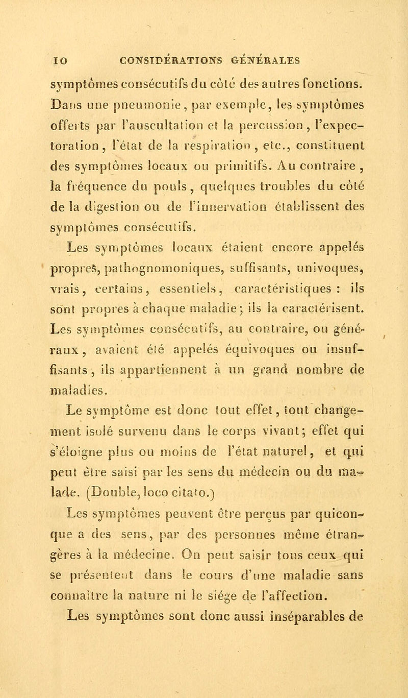 symptômes consécutifs du côté de? autres fonctions. Dans une pneumonie, par exemple, les symptômes offerts par l'auscultation et la percussion, l'expec- toration, Tétât de la respiration , etc., constituent des symptômes locaux ou primitifs. Au contraire , la fréquence du pouls, quelques troubles du côté de la digestion ou de l'innervation établissent des symptômes consécutifs. Les symptômes locaux étaient encore appelés propres, pathognomoniques, suffisants, univoques, vrais, certains, essentiels, caractéristiques: ils sont propres à chaque maladie; ils la caractérisent. Les symptômes consécutifs, au contraire, ou géné- raux , avaient été appelés équivoques ou insuf- fisants , ils appartiennent à un grand nombre de maladies. Le symptôme est donc tout effet, tout change- ment isolé survenu dans le corps vivant; effet qui s'éloigne plus ou moins de l'état naturel, et qui peut être saisi parles sens du médecin ou du ma- lade. (Double, lococitato.) Les symptômes peuvent être perçus par quicon- que a des sens, par des personnes même étran- gères à la médecine. On peut saisir tous ceux qui se présentent dans le cours d'une maladie sans connaître la nature ni le sîége de l'affection. Les symptômes sont donc aussi inséparables de