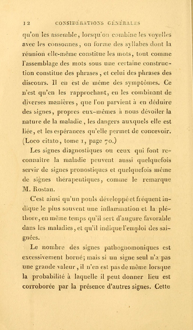 qu'on les assemble, lorsqu'on combine les voyelles avec les consonnes, on forme des syllabes dont la réunion elle-même constitue Ses mois, tout comme l'assemblage des mots sous une certaine construc- tion constitue des phrases , et celui des phrases des discours. Il en est de même des symptômes. Ce n'est qu'en les rapprochant, en les combinant de diverses manières , que l'on parvient à en déduire des signes, propres eux-mêmes à nous dévoiler la nature de la maladie , les dangers auxquels elle est liée, et les espérances qu'elle permet de concevoir. (Loco citato, tome i, page 70.) Les signes diagnostiques ou ceux qui font re- connaître la maladie peuvent aussi quelquefois servir de signes pronostiques et quelquefois même de signes thérapeutiques, comme, le remarque M. Rostan. C'est ainsi qu'un pouls développé et fréquent in- dique le plus souvent une inflammation et la plé- thore, en même temps qu'il sert d'augure favorable dans les maladies, et qu'il indique l'emploi des sai- gnées. Le nombre des signes pathognomoniques est excessivement borné; mais si un signe seul n'a pas une grande valeur , il n'en est pas de même lorsque la probabilité à laquelle il peut donner lieu est corroborée par la présence d'autres signes. Cette