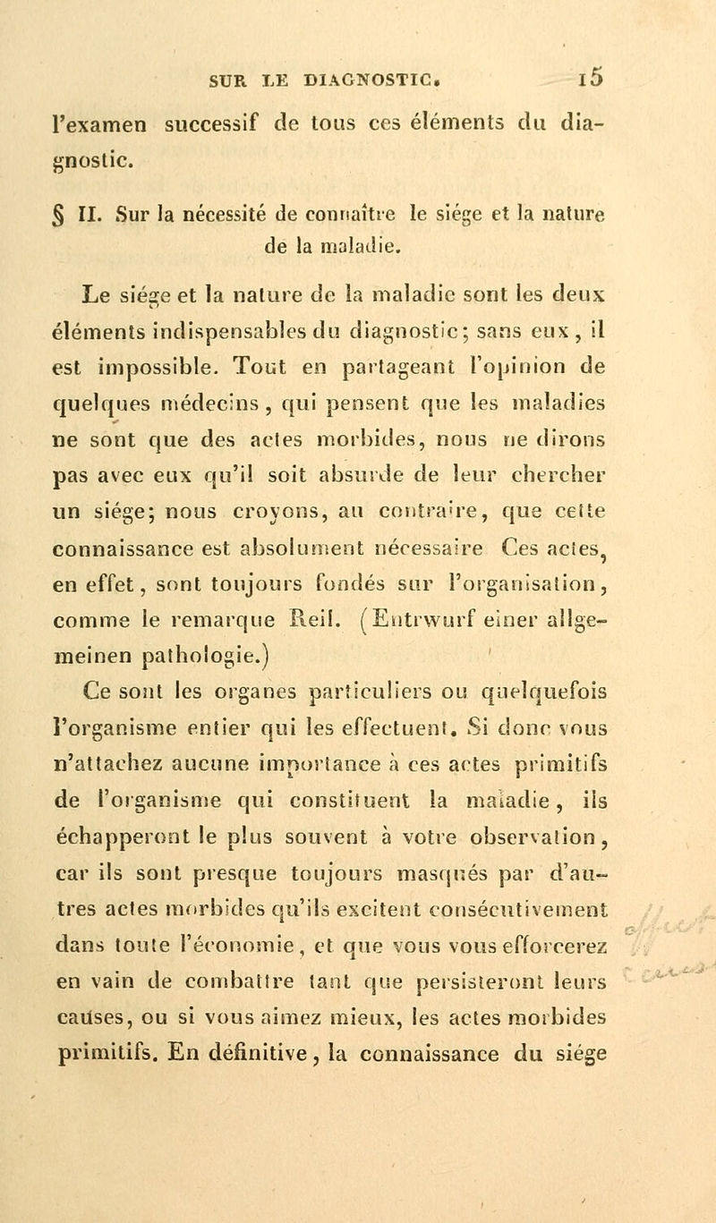 l'examen successif de tous ces éléments du dia- gnostic. § II. Sur la nécessité de connaître le siège et la nature de la maladie. Le siège et la nature de la maladie sont les deux éléments indispensables du diagnostic; sans eux, il est impossible. Tout en partageant l'opinion de quelques médecins, qui pensent que les maladies ne sont que des actes morbides, nous ne dirons pas avec eux qu'il soit absurde de leur chercher un siège; nous croyons, au contraire, que cette connaissance est absolument nécessaire Ces acies? en effet, sont toujours fondés sur l'organisation, comme le remarque Reil. (Eutrwurf einer aîlge- meinen pathologie.) Ce sont les organes particuliers ou quelquefois l'organisme entier qui les effectuent. Si donc vous n'attachez aucune importance à ces actes primitifs de l'organisme qui constituent la maladie, ils échapperont le plus souvent à votre observation, car ils sont presque toujours masqués par d'au- tres actes morbides qu'ils excitent consécutivement dans toute l'économie, et que vous vous efforcerez en vain de combattre tant que persisteront leurs causes, ou si vous aimez mieux, les actes morbides primitifs. En définitive, la connaissance du siège