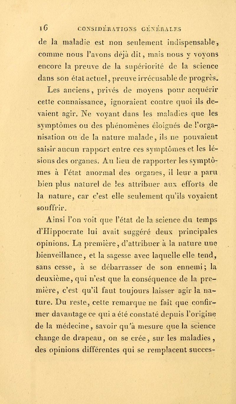 de la maladie est non seulement indispensable, comme nous l'avons déjà dit, mais nous y voyons encore la preuve de la supériorité de la science dans son élat actuel, preuve irrécusable de progrès. Les anciens, privés de moyens pour acquérir cette connaissance, ignoraient contre quoi ils de- vaient agir. Ne voyant dans les maladies que les symptômes ou des phénomènes éloignés de l'orga- nisation ou de la nature malade, ils ne pouvaient saisir aucun rapport entre ces symptômes et les lé- sions des organes. Au lieu de rapporter les symptô- mes à l'état anormal des organes, il leur a paru bien plus naturel de les attribuer aux efforts de la nature, car c'est elle seulement qu'ils voyaient souffrir. Ainsi l'on voit que l'état de la science du temps d'Hippocrate lui avait suggéré deux principales opinions. La première, d'attribuer à la nature une bienveillance, et la sagesse avec laquelle elle tend, sans cesse, à se débarrasser de son ennemi; la deuxième, qui n'est que la conséquence de la pre- mière, c'est qu'il faut toujours laisser agir la na- ture. Du reste, cette remarque ne fait que confir- mer davantage ce qui a été constaté depuis l'origine de la médecine, savoir qu'à mesure que la science change de drapeau, on se crée, sur les maladies , des opinions différentes qui se remplacent succès-