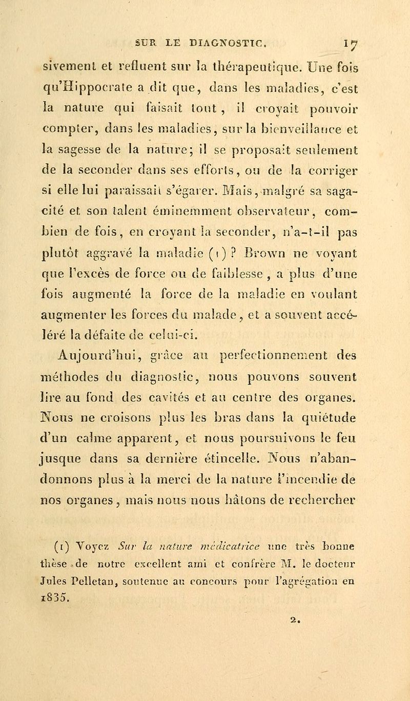sivemenl et refluent sur la thérapeutique. Une fois qu'Hippocrate a dit que, dans les maladies, c'est la nature qui faisait tout , il croyait pouvoir compter, dans les maladies, sur la bienveillance et la sagesse de la nature; il se proposait seulement de la seconder dans ses efforts, ou de !a corriger si elle lui paraissait s'égarer. Mais, maigre sa saga- cité et son talent éminemment observateur, com- bien de fois, en croyant la seconder, n'a-i-il pas plutôt aggrave la maladie (i)? Brown ne voyant que l'excès de force ou de faiblesse , a plus d'une fois augmenté la force de la maladie en voulant augmenter les forces du malade, et a souvent accé- léré la défaite de celui-ci. Aujourd'hui, grâce au perfectionnement des méthodes du diagnostic, nous pouvons souvent lire au fond des cavités et au centre des organes. Nous ne croisons plus les bras dans la quiétude d'un calme apparent, et nous poursuivons le feu jusque dans sa dernière étincelle. Nous n'aban- donnons plus à la merci de la nature l'incendie de nos organes, mais nous nous hâtons de rechercher (i) Voyez Sur la nature mêdicatrice une très bonne thèse de notre excellent arni et confrère M. le docteur Jules Pelletai), soutenue au concours pour l'agrégation en i835.